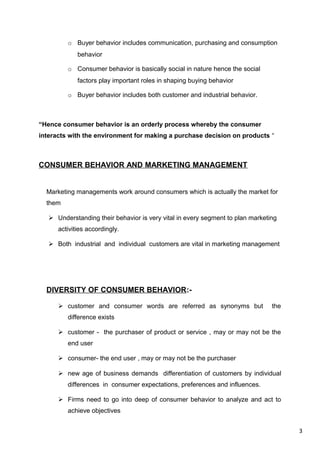 3
o Buyer behavior includes communication, purchasing and consumption
behavior
o Consumer behavior is basically social in nature hence the social
factors play important roles in shaping buying behavior
o Buyer behavior includes both customer and industrial behavior.
“Hence consumer behavior is an orderly process whereby the consumer
interacts with the environment for making a purchase decision on products “
CONSUMER BEHAVIOR AND MARKETING MANAGEMENT
Marketing managements work around consumers which is actually the market for
them
 Understanding their behavior is very vital in every segment to plan marketing
activities accordingly.
 Both industrial and individual customers are vital in marketing management
DIVERSITY OF CONSUMER BEHAVIOR:-
 customer and consumer words are referred as synonyms but the
difference exists
 customer - the purchaser of product or service , may or may not be the
end user
 consumer- the end user , may or may not be the purchaser
 new age of business demands differentiation of customers by individual
differences in consumer expectations, preferences and influences.
 Firms need to go into deep of consumer behavior to analyze and act to
achieve objectives
 