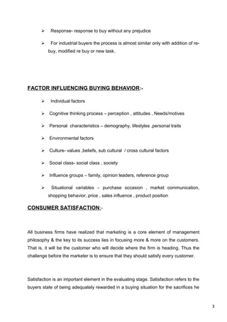 3
 Response- response to buy without any prejudice
 For industrial buyers the process is almost similar only with addition of re-
buy, modified re buy or new task.
FACTOR INFLUENCING BUYING BEHAVIOR:-
 Individual factors
 Cognitive thinking process – perception , attitudes , Needs/motives
 Personal characteristics – demography, lifestyles ,personal traits
 Environmental factors
 Culture- values ,beliefs, sub cultural / cross cultural factors
 Social class- social class , society
 Influence groups – family, opinion leaders, reference group
 Situational variables – purchase occasion , market communication,
shopping behavior, price , sales influence , product position
CONSUMER SATISFACTION:-
All business firms have realized that marketing is a core element of management
philosophy & the key to its success lies in focusing more & more on the customers.
That is, it will be the customer who will decide where the firm is heading. Thus the
challenge before the marketer is to ensure that they should satisfy every customer.
Satisfaction is an important element in the evaluating stage. Satisfaction refers to the
buyers state of being adequately rewarded in a buying situation for the sacrifices he
 