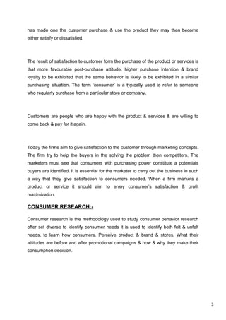 3
has made one the customer purchase & use the product they may then become
either satisfy or dissatisfied.
The result of satisfaction to customer form the purchase of the product or services is
that more favourable post-purchase attitude, higher purchase intention & brand
loyalty to be exhibited that the same behavior is likely to be exhibited in a similar
purchasing situation. The term ‘consumer’ is a typically used to refer to someone
who regularly purchase from a particular store or company.
Customers are people who are happy with the product & services & are willing to
come back & pay for it again.
Today the firms aim to give satisfaction to the customer through marketing concepts.
The firm try to help the buyers in the solving the problem then competitors. The
marketers must see that consumers with purchasing power constitute a potentials
buyers are identified. It is essential for the marketer to carry out the business in such
a way that they give satisfaction to consumers needed. When a firm markets a
product or service it should aim to enjoy consumer’s satisfaction & profit
maximization.
CONSUMER RESEARCH:-
Consumer research is the methodology used to study consumer behavior research
offer set diverse to identify consumer needs it is used to identify both felt & unfelt
needs, to learn how consumers. Perceive product & brand & stores. What their
attitudes are before and after promotional campaigns & how & why they make their
consumption decision.
 
