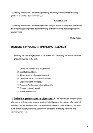 3
“Marketing research is a systematic gathering, recording and analysis marketing
problem to facilitate decision making.”
- Coundiff & Still.
“Marketing research is a systematic problem analysis, model building and fact finding
for the purpose of important decision making and control in the marketing of goods
and services.
- Phillip Kotler.
MAIN STEPS INVOLVED IN MARKETING RESEARCH
Defining the Marketing Problem to be tackled and identifying the market research
problem involved in the task.
(1) Define the problem and its objectives.
(2) Identify the problem.
(3) Determine the information needed.
(4) Determine the sources of information.
(5) Decide research methods.
(6) Tabulate, Analyze and interpret the data.
(7) Prepare research report.
(8) Follow-up the study.
1) Define the problem and its objectives :- This includes an effective job in
planning and designing a research project that will provide the needed information. It
also includes the establishment of a general framework of major marketing elements
such as the industry elements, competitive elements, marketing elements and
company elements.
 