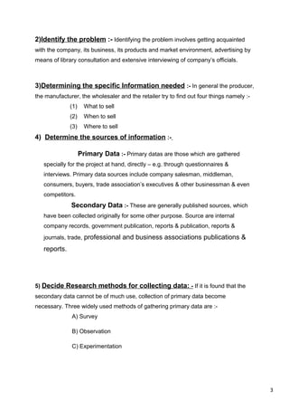 3
2)Identify the problem :- Identifying the problem involves getting acquainted
with the company, its business, its products and market environment, advertising by
means of library consultation and extensive interviewing of company’s officials.
3)Determining the specific Information needed :- In general the producer,
the manufacturer, the wholesaler and the retailer try to find out four things namely :-
(1) What to sell
(2) When to sell
(3) Where to sell
4) Determine the sources of information :-
Primary Data :- Primary datas are those which are gathered
specially for the project at hand, directly – e.g. through questionnaires &
interviews. Primary data sources include company salesman, middleman,
consumers, buyers, trade association’s executives & other businessman & even
competitors.
Secondary Data :- These are generally published sources, which
have been collected originally for some other purpose. Source are internal
company records, government publication, reports & publication, reports &
journals, trade, professional and business associations publications &
reports.
5) Decide Research methods for collecting data: - If it is found that the
secondary data cannot be of much use, collection of primary data become
necessary. Three widely used methods of gathering primary data are :-
A) Survey
B) Observation
C) Experimentation
 