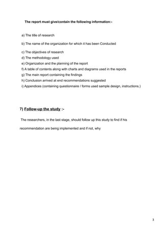 3
The report must give/contain the following information:-
a) The title of research
b) The name of the organization for which it has been Conducted
c) The objectives of research
d) The methodology used
e) Organization and the planning of the report
f) A table of contents along with charts and diagrams used in the reports
g) The main report containing the findings
h) Conclusion arrived at end recommendations suggested
i) Appendices (containing questionnaire / forms used sample design, instructions.)
7) Follow-up the study :-
The researchers, in the last stage, should follow up this study to find if his
recommendation are being implemented and if not, why
 