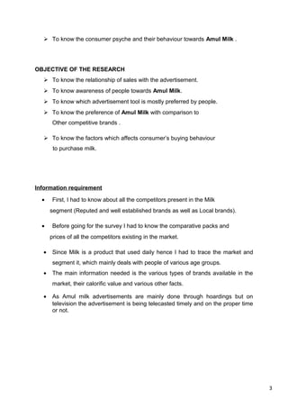 3
 To know the consumer psyche and their behaviour towards Amul Milk .
OBJECTIVE OF THE RESEARCH
 To know the relationship of sales with the advertisement.
 To know awareness of people towards Amul Milk.
 To know which advertisement tool is mostly preferred by people.
 To know the preference of Amul Milk with comparison to
Other competitive brands .
 To know the factors which affects consumer’s buying behaviour
to purchase milk.
Information requirement
• First, I had to know about all the competitors present in the Milk
segment (Reputed and well established brands as well as Local brands).
• Before going for the survey I had to know the comparative packs and
prices of all the competitors existing in the market.
• Since Milk is a product that used daily hence I had to trace the market and
segment it, which mainly deals with people of various age groups.
• The main information needed is the various types of brands available in the
market, their calorific value and various other facts.
• As Amul milk advertisements are mainly done through hoardings but on
television the advertisement is being telecasted timely and on the proper time
or not.
 
