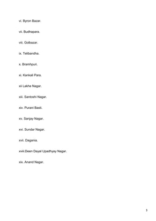 3
vi. Byron Bazar.
vii. Budhapara.
viii. Golbazar.
ix. Telibandha.
x. Bramhpuri.
xi. Kankali Para.
xii Lakhe Nagar.
xiii. Santoshi Nagar.
xiv. Purani Basti.
xv. Sanjay Nagar.
xvi. Sundar Nagar.
xvii. Dagania.
xviii.Deen Dayal Upadhyay Nagar.
xix. Anand Nagar.
 