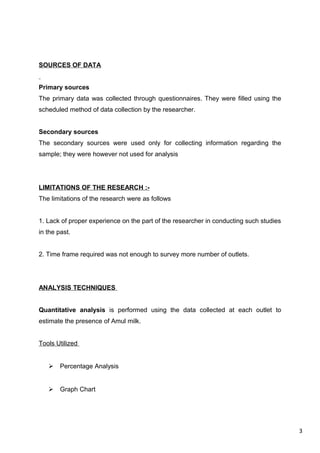 3
SOURCES OF DATA
Primary sources
The primary data was collected through questionnaires. They were filled using the
scheduled method of data collection by the researcher.
Secondary sources
The secondary sources were used only for collecting information regarding the
sample; they were however not used for analysis
LIMITATIONS OF THE RESEARCH :-
The limitations of the research were as follows
1. Lack of proper experience on the part of the researcher in conducting such studies
in the past.
2. Time frame required was not enough to survey more number of outlets.
ANALYSIS TECHNIQUES
Quantitative analysis is performed using the data collected at each outlet to
estimate the presence of Amul milk.
Tools Utilized
 Percentage Analysis
 Graph Chart
 