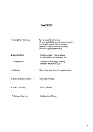 3
SAMPLING
1. Sampling Technique : Non probability sampling
(A non probability sampling technique is
that in which each element in the
population does not have an equal
chance of getting selected)
2. Sample Unit : People who buy milk available
in retail outlets, superstores, etc
3. Sample size : 100 respondents (Age ranging
Between 18 yrs to 65 yrs)
4. Method : Direct interview through questionnaire.
5. Data analysis method : Graphical method.
6. Area of survey : Raipur District.
7. Timing of survey : 9.00 am to 5.30 pm.
 