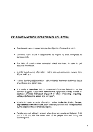 3
FIELD WORK- METHOD USED FOR DATA COLLECTION
• Questionnaire was prepared keeping the objective of research in mind.
• Questions were asked to respondents as regards to their willingness to
purchase milk.
• The help of questionnaires conducted direct interviews, in order to get
accurate information.
• In order to get correct information I had to approach consumers ranging from
15 yrs to 65 yrs.
• I visited as many respondents as I can and asked them their real likings about
any milk and also got an idea.
• It is really a Herculean task to understand Consumer Behaviour, as the
definition suggest, “Consumer behaviour is a physical activity as well as
decision process individual engaged in when evaluating, acquiring,
using and disposing goods and services”.
• In order to collect accurate information I visited to Garden, Parks, Temple,
Superstores and Gymnasium, each and every question was filled personally
by the respondents and checked properly.
• People were not willing to answer, when they were contacted between 1.00
pm to 5.00 pm, the time when most of the people take rest during the
scorching heat.
 