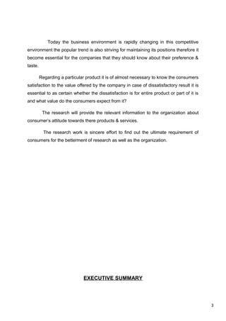 3
Today the business environment is rapidly changing in this competitive
environment the popular trend is also striving for maintaining its positions therefore it
become essential for the companies that they should know about their preference &
taste.
Regarding a particular product it is of almost necessary to know the consumers
satisfaction to the value offered by the company in case of dissatisfactory result it is
essential to as certain whether the dissatisfaction is for entire product or part of it is
and what value do the consumers expect from it?
The research will provide the relevant information to the organization about
consumer’s attitude towards there products & services.
The research work is sincere effort to find out the ultimate requirement of
consumers for the betterment of research as well as the organization.
EXECUTIVE SUMMARY
 