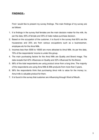 3
FINDINGS:-
First I would like to present my survey findings. The main findings of my survey are
as follows:
1. It is findings in the survey that females are the main decision maker for the milk. As
per the data, 65% of female and 35% of male makes purchase decision.
2. Based on the occupation of the customer, it is found in the survey that 65% are the
housewives and 35% are from various occupations such as a businessman,
employee etc for the Amul Milk.
3. Incomes less than 5000 to 10000 are more attracted to Amul Milk. As per the data,
79% of the respondents’ income is under this group.
4. The main purchasing factors for the Amul Milk are Quality and Brand image. The
data reveals that 42% influences on Quality and 32% influenced for the Brand.
5. 88% of the total respondents are using product since from a long time. The majority
of the respondents are using Amul Milk & Milk products from more than 3 years.
6. 96% the respondents think that purchasing Amul milk is value for the money i.e.
Amul milk is valuable product for them.
7. It is found in the survey that customer are influencing through Word of Mouth.
 