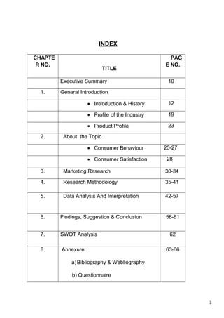 3
INDEX
CHAPTE
R NO.
TITLE
PAG
E NO.
Executive Summary 10
1. General Introduction
• Introduction & History 12
• Profile of the Industry 19
• Product Profile 23
2. About the Topic
• Consumer Behaviour 25-27
• Consumer Satisfaction 28
3. Marketing Research 30-34
4. Research Methodology 35-41
5. Data Analysis And Interpretation 42-57
6. Findings, Suggestion & Conclusion 58-61
7. SWOT Analysis 62
8. Annexure:
a)Bibliography & Webliography
b) Questionnaire
63-66
 