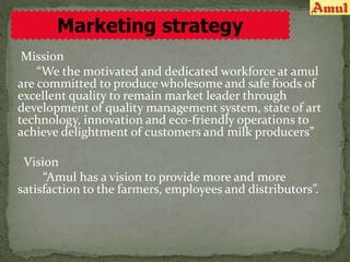 Mission
“We the motivated and dedicated workforce at amul
are committed to produce wholesome and safe foods of
excellent quality to remain market leader through
development of quality management system, state of art
technology, innovation and eco-friendly operations to
achieve delightment of customers and milk producers”
Vision
“Amul has a vision to provide more and more
satisfaction to the farmers, employees and distributors”.
Marketing strategy
 