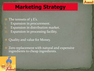  The tennets of 3 E’s.
i. Expansion in procurement.
ii. Expansion in distribution market.
iii. Expansion in processing facility.
 Quality and value for Money.
 Zero replacement with natural and expensive
ingredients to cheap ingredients.
Marketing Strategy
 