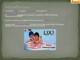  Formed in 1946, is a dairy cooperative movement in India.
 A brand name managed by Gujarat Co-operative Milk Marketing
Federation(GCMMF)
 Jointly owned by 2.79 million milk producers in Gujarat
 Spurred the White Revolution of India, which has made India the largest
producer of milk and milk products in the world.
 