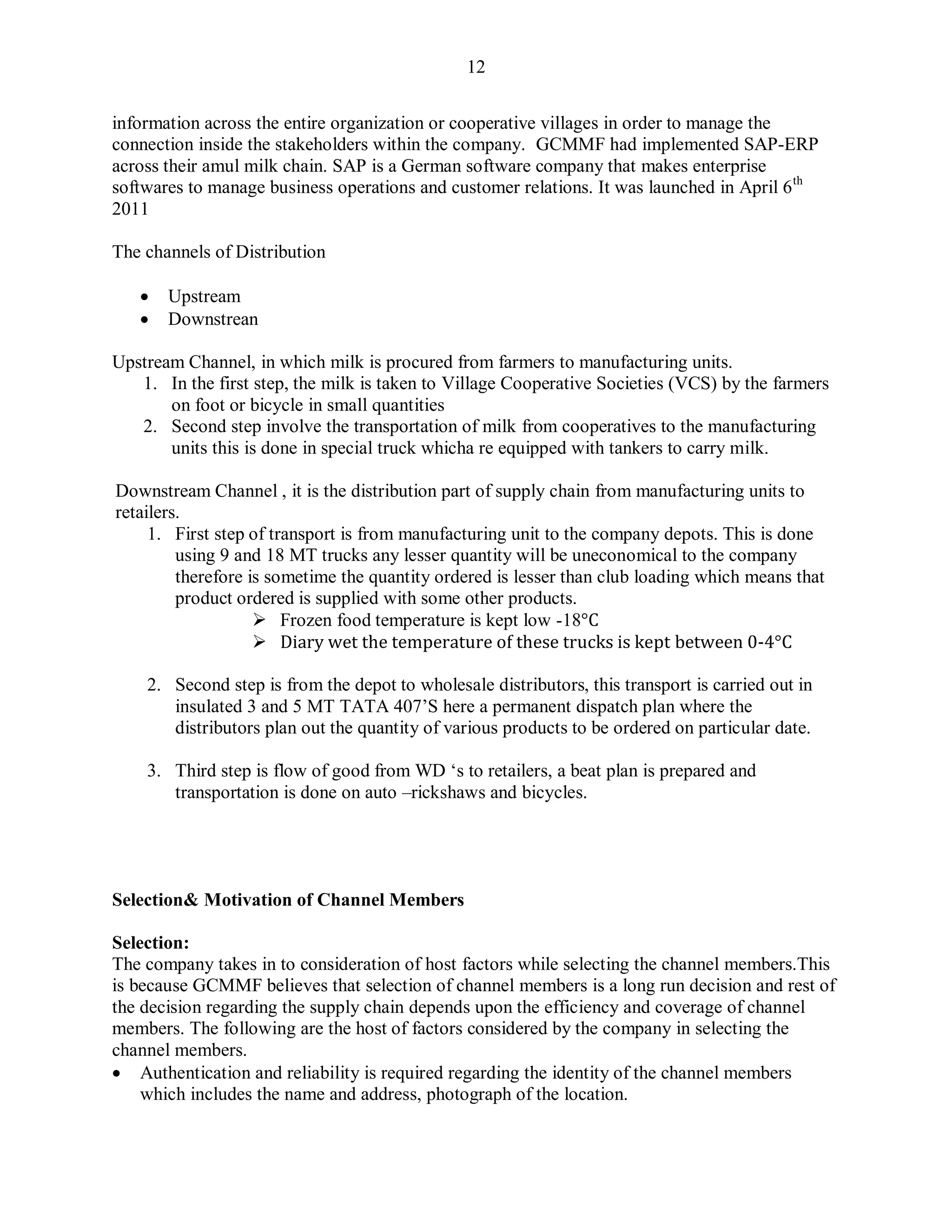 12
information across the entire organization or cooperative villages in order to manage the
connection inside the stakeholders within the company. GCMMF had implemented SAP-ERP
across their amul milk chain. SAP is a German software company that makes enterprise
softwares to manage business operations and customer relations. It was launched in April 6th
2011
The channels of Distribution
 Upstream
 Downstrean
Upstream Channel, in which milk is procured from farmers to manufacturing units.
1. In the first step, the milk is taken to Village Cooperative Societies (VCS) by the farmers
on foot or bicycle in small quantities
2. Second step involve the transportation of milk from cooperatives to the manufacturing
units this is done in special truck whicha re equipped with tankers to carry milk.
Downstream Channel , it is the distribution part of supply chain from manufacturing units to
retailers.
1. First step of transport is from manufacturing unit to the company depots. This is done
using 9 and 18 MT trucks any lesser quantity will be uneconomical to the company
therefore is sometime the quantity ordered is lesser than club loading which means that
product ordered is supplied with some other products.
 Frozen food temperature is kept low -18°C
 Diary wet the temperature of these trucks is kept between 0-4°C
2. Second step is from the depot to wholesale distributors, this transport is carried out in
insulated 3 and 5 MT TATA 407‟S here a permanent dispatch plan where the
distributors plan out the quantity of various products to be ordered on particular date.
3. Third step is flow of good from WD „s to retailers, a beat plan is prepared and
transportation is done on auto –rickshaws and bicycles.
Selection& Motivation of Channel Members
Selection:
The company takes in to consideration of host factors while selecting the channel members.This
is because GCMMF believes that selection of channel members is a long run decision and rest of
the decision regarding the supply chain depends upon the efficiency and coverage of channel
members. The following are the host of factors considered by the company in selecting the
channel members.
 Authentication and reliability is required regarding the identity of the channel members
which includes the name and address, photograph of the location.
 
