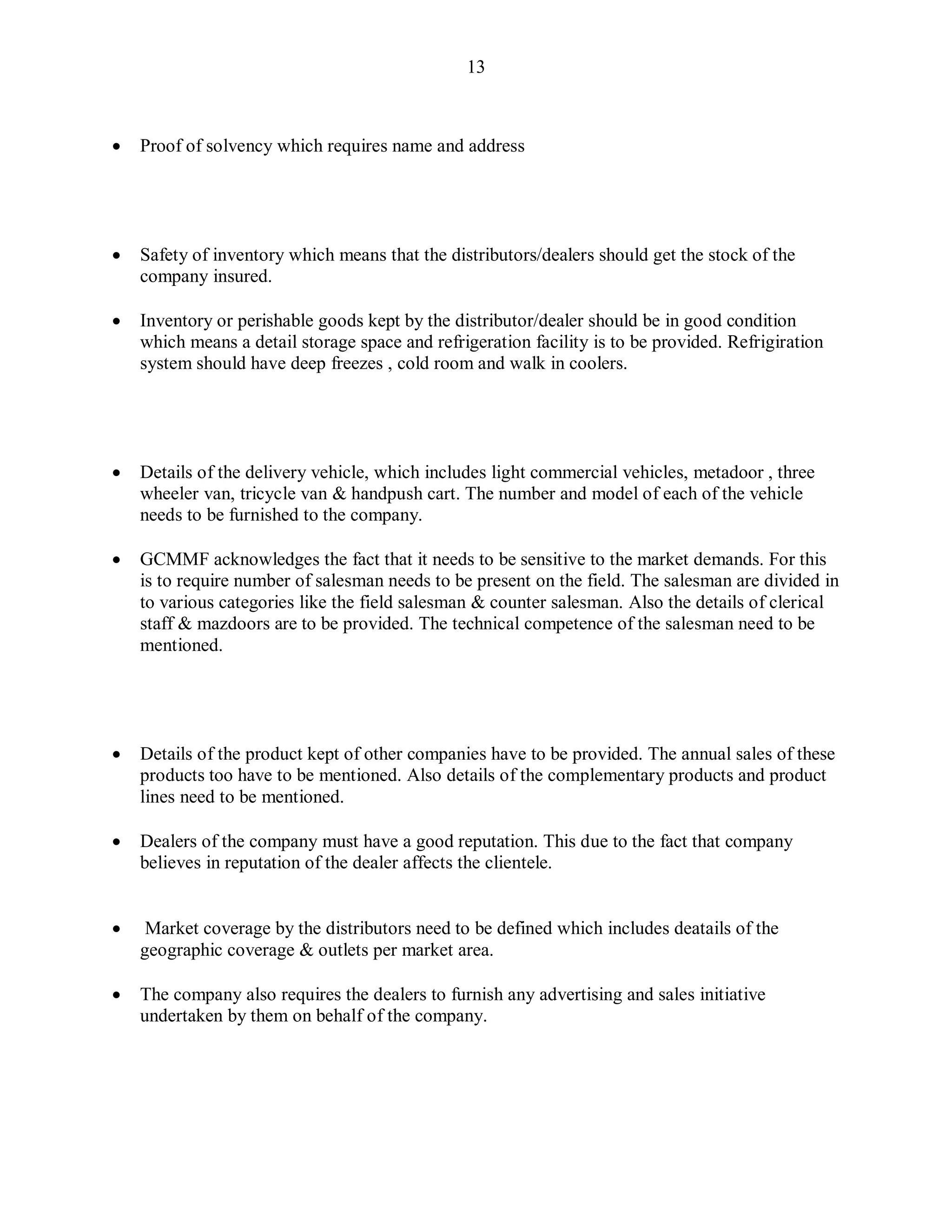13
 Proof of solvency which requires name and address
 Safety of inventory which means that the distributors/dealers should get the stock of the
company insured.
 Inventory or perishable goods kept by the distributor/dealer should be in good condition
which means a detail storage space and refrigeration facility is to be provided. Refrigiration
system should have deep freezes , cold room and walk in coolers.
 Details of the delivery vehicle, which includes light commercial vehicles, metadoor , three
wheeler van, tricycle van & handpush cart. The number and model of each of the vehicle
needs to be furnished to the company.
 GCMMF acknowledges the fact that it needs to be sensitive to the market demands. For this
is to require number of salesman needs to be present on the field. The salesman are divided in
to various categories like the field salesman & counter salesman. Also the details of clerical
staff & mazdoors are to be provided. The technical competence of the salesman need to be
mentioned.
 Details of the product kept of other companies have to be provided. The annual sales of these
products too have to be mentioned. Also details of the complementary products and product
lines need to be mentioned.
 Dealers of the company must have a good reputation. This due to the fact that company
believes in reputation of the dealer affects the clientele.
 Market coverage by the distributors need to be defined which includes deatails of the
geographic coverage & outlets per market area.
 The company also requires the dealers to furnish any advertising and sales initiative
undertaken by them on behalf of the company.
 