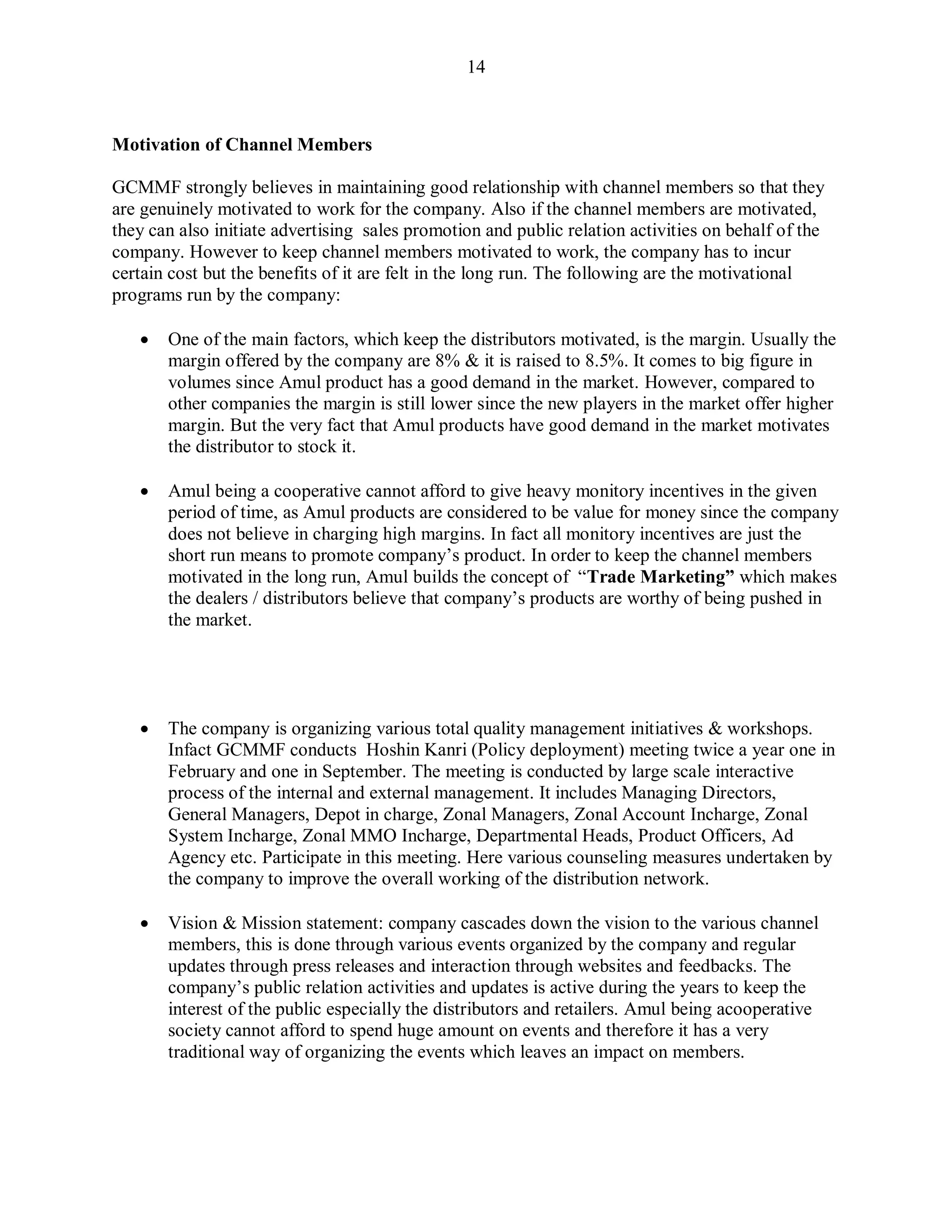 14
Motivation of Channel Members
GCMMF strongly believes in maintaining good relationship with channel members so that they
are genuinely motivated to work for the company. Also if the channel members are motivated,
they can also initiate advertising sales promotion and public relation activities on behalf of the
company. However to keep channel members motivated to work, the company has to incur
certain cost but the benefits of it are felt in the long run. The following are the motivational
programs run by the company:
 One of the main factors, which keep the distributors motivated, is the margin. Usually the
margin offered by the company are 8% & it is raised to 8.5%. It comes to big figure in
volumes since Amul product has a good demand in the market. However, compared to
other companies the margin is still lower since the new players in the market offer higher
margin. But the very fact that Amul products have good demand in the market motivates
the distributor to stock it.
 Amul being a cooperative cannot afford to give heavy monitory incentives in the given
period of time, as Amul products are considered to be value for money since the company
does not believe in charging high margins. In fact all monitory incentives are just the
short run means to promote company‟s product. In order to keep the channel members
motivated in the long run, Amul builds the concept of “Trade Marketing” which makes
the dealers / distributors believe that company‟s products are worthy of being pushed in
the market.
 The company is organizing various total quality management initiatives & workshops.
Infact GCMMF conducts Hoshin Kanri (Policy deployment) meeting twice a year one in
February and one in September. The meeting is conducted by large scale interactive
process of the internal and external management. It includes Managing Directors,
General Managers, Depot in charge, Zonal Managers, Zonal Account Incharge, Zonal
System Incharge, Zonal MMO Incharge, Departmental Heads, Product Officers, Ad
Agency etc. Participate in this meeting. Here various counseling measures undertaken by
the company to improve the overall working of the distribution network.
 Vision & Mission statement: company cascades down the vision to the various channel
members, this is done through various events organized by the company and regular
updates through press releases and interaction through websites and feedbacks. The
company‟s public relation activities and updates is active during the years to keep the
interest of the public especially the distributors and retailers. Amul being acooperative
society cannot afford to spend huge amount on events and therefore it has a very
traditional way of organizing the events which leaves an impact on members.
 