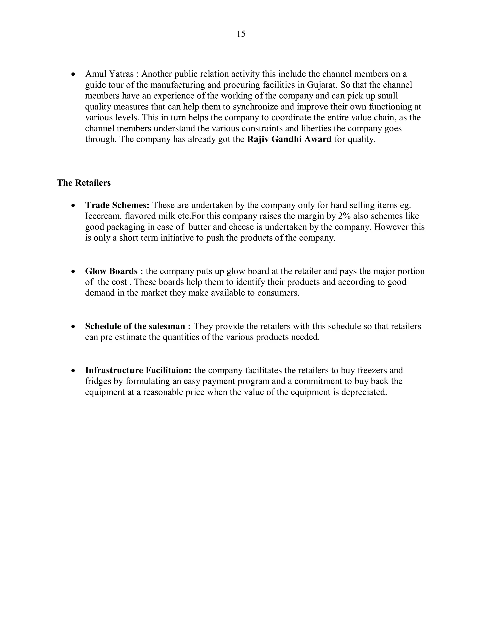 15
 Amul Yatras : Another public relation activity this include the channel members on a
guide tour of the manufacturing and procuring facilities in Gujarat. So that the channel
members have an experience of the working of the company and can pick up small
quality measures that can help them to synchronize and improve their own functioning at
various levels. This in turn helps the company to coordinate the entire value chain, as the
channel members understand the various constraints and liberties the company goes
through. The company has already got the Rajiv Gandhi Award for quality.
The Retailers
 Trade Schemes: These are undertaken by the company only for hard selling items eg.
Icecream, flavored milk etc.For this company raises the margin by 2% also schemes like
good packaging in case of butter and cheese is undertaken by the company. However this
is only a short term initiative to push the products of the company.
 Glow Boards : the company puts up glow board at the retailer and pays the major portion
of the cost . These boards help them to identify their products and according to good
demand in the market they make available to consumers.
 Schedule of the salesman : They provide the retailers with this schedule so that retailers
can pre estimate the quantities of the various products needed.
 Infrastructure Facilitaion: the company facilitates the retailers to buy freezers and
fridges by formulating an easy payment program and a commitment to buy back the
equipment at a reasonable price when the value of the equipment is depreciated.
 