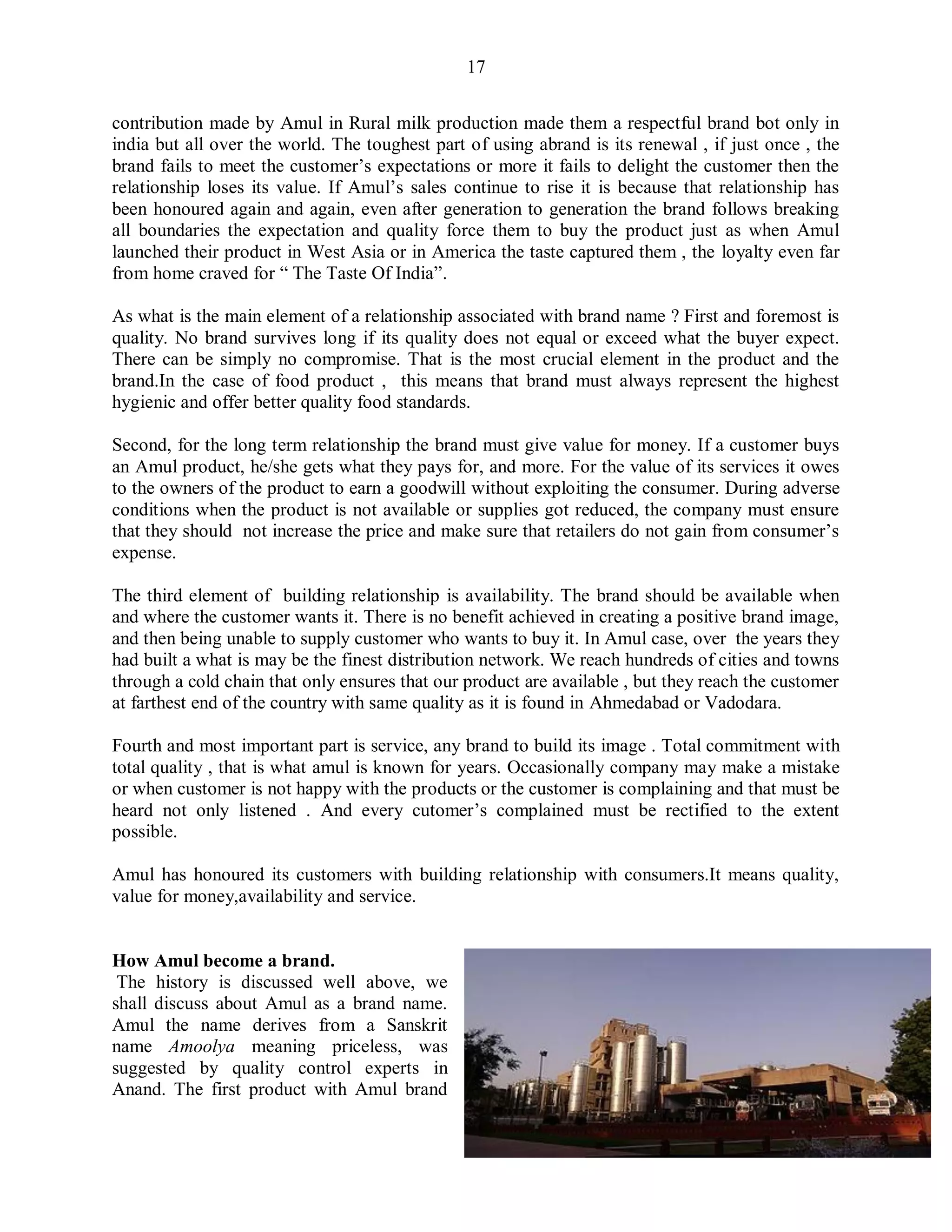 17
contribution made by Amul in Rural milk production made them a respectful brand bot only in
india but all over the world. The toughest part of using abrand is its renewal , if just once , the
brand fails to meet the customer‟s expectations or more it fails to delight the customer then the
relationship loses its value. If Amul‟s sales continue to rise it is because that relationship has
been honoured again and again, even after generation to generation the brand follows breaking
all boundaries the expectation and quality force them to buy the product just as when Amul
launched their product in West Asia or in America the taste captured them , the loyalty even far
from home craved for “ The Taste Of India”.
As what is the main element of a relationship associated with brand name ? First and foremost is
quality. No brand survives long if its quality does not equal or exceed what the buyer expect.
There can be simply no compromise. That is the most crucial element in the product and the
brand.In the case of food product , this means that brand must always represent the highest
hygienic and offer better quality food standards.
Second, for the long term relationship the brand must give value for money. If a customer buys
an Amul product, he/she gets what they pays for, and more. For the value of its services it owes
to the owners of the product to earn a goodwill without exploiting the consumer. During adverse
conditions when the product is not available or supplies got reduced, the company must ensure
that they should not increase the price and make sure that retailers do not gain from consumer‟s
expense.
The third element of building relationship is availability. The brand should be available when
and where the customer wants it. There is no benefit achieved in creating a positive brand image,
and then being unable to supply customer who wants to buy it. In Amul case, over the years they
had built a what is may be the finest distribution network. We reach hundreds of cities and towns
through a cold chain that only ensures that our product are available , but they reach the customer
at farthest end of the country with same quality as it is found in Ahmedabad or Vadodara.
Fourth and most important part is service, any brand to build its image . Total commitment with
total quality , that is what amul is known for years. Occasionally company may make a mistake
or when customer is not happy with the products or the customer is complaining and that must be
heard not only listened . And every cutomer‟s complained must be rectified to the extent
possible.
Amul has honoured its customers with building relationship with consumers.It means quality,
value for money,availability and service.
How Amul become a brand.
The history is discussed well above, we
shall discuss about Amul as a brand name.
Amul the name derives from a Sanskrit
name Amoolya meaning priceless, was
suggested by quality control experts in
Anand. The first product with Amul brand
 
