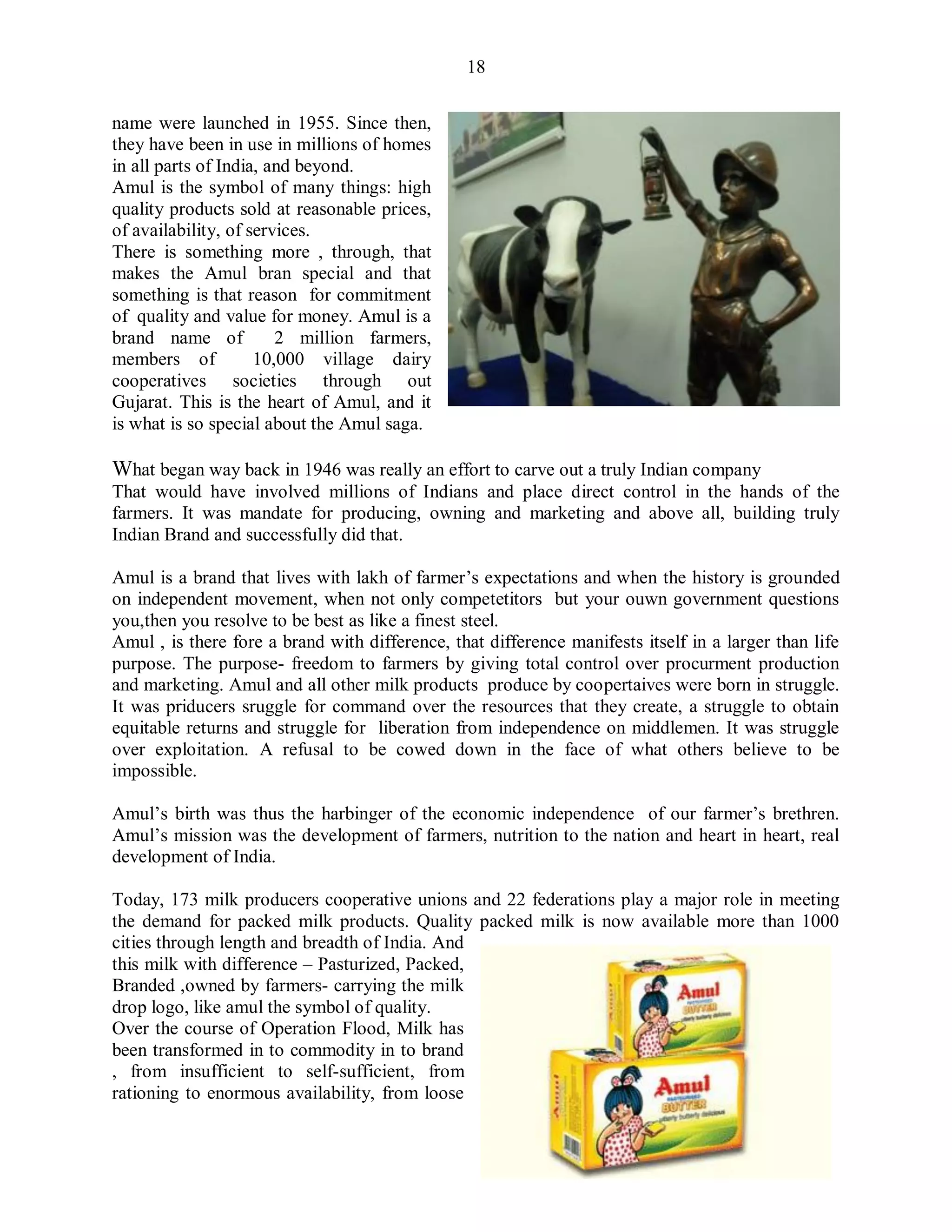 18
name were launched in 1955. Since then,
they have been in use in millions of homes
in all parts of India, and beyond.
Amul is the symbol of many things: high
quality products sold at reasonable prices,
of availability, of services.
There is something more , through, that
makes the Amul bran special and that
something is that reason for commitment
of quality and value for money. Amul is a
brand name of 2 million farmers,
members of 10,000 village dairy
cooperatives societies through out
Gujarat. This is the heart of Amul, and it
is what is so special about the Amul saga.
What began way back in 1946 was really an effort to carve out a truly Indian company
That would have involved millions of Indians and place direct control in the hands of the
farmers. It was mandate for producing, owning and marketing and above all, building truly
Indian Brand and successfully did that.
Amul is a brand that lives with lakh of farmer‟s expectations and when the history is grounded
on independent movement, when not only competetitors but your ouwn government questions
you,then you resolve to be best as like a finest steel.
Amul , is there fore a brand with difference, that difference manifests itself in a larger than life
purpose. The purpose- freedom to farmers by giving total control over procurment production
and marketing. Amul and all other milk products produce by coopertaives were born in struggle.
It was priducers sruggle for command over the resources that they create, a struggle to obtain
equitable returns and struggle for liberation from independence on middlemen. It was struggle
over exploitation. A refusal to be cowed down in the face of what others believe to be
impossible.
Amul‟s birth was thus the harbinger of the economic independence of our farmer‟s brethren.
Amul‟s mission was the development of farmers, nutrition to the nation and heart in heart, real
development of India.
Today, 173 milk producers cooperative unions and 22 federations play a major role in meeting
the demand for packed milk products. Quality packed milk is now available more than 1000
cities through length and breadth of India. And
this milk with difference – Pasturized, Packed,
Branded ,owned by farmers- carrying the milk
drop logo, like amul the symbol of quality.
Over the course of Operation Flood, Milk has
been transformed in to commodity in to brand
, from insufficient to self-sufficient, from
rationing to enormous availability, from loose
 