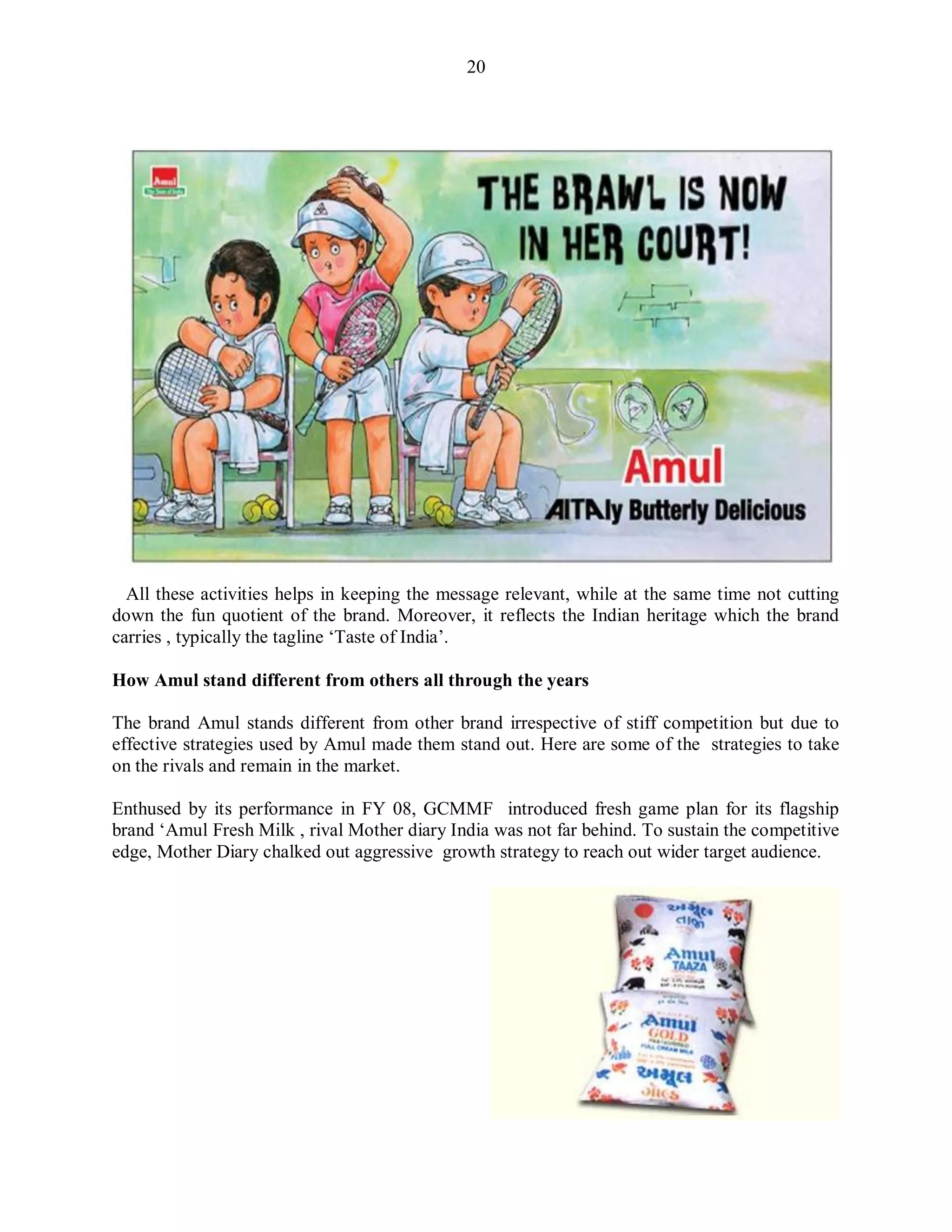 20
All these activities helps in keeping the message relevant, while at the same time not cutting
down the fun quotient of the brand. Moreover, it reflects the Indian heritage which the brand
carries , typically the tagline „Taste of India‟.
How Amul stand different from others all through the years
The brand Amul stands different from other brand irrespective of stiff competition but due to
effective strategies used by Amul made them stand out. Here are some of the strategies to take
on the rivals and remain in the market.
Enthused by its performance in FY 08, GCMMF introduced fresh game plan for its flagship
brand „Amul Fresh Milk , rival Mother diary India was not far behind. To sustain the competitive
edge, Mother Diary chalked out aggressive growth strategy to reach out wider target audience.
 