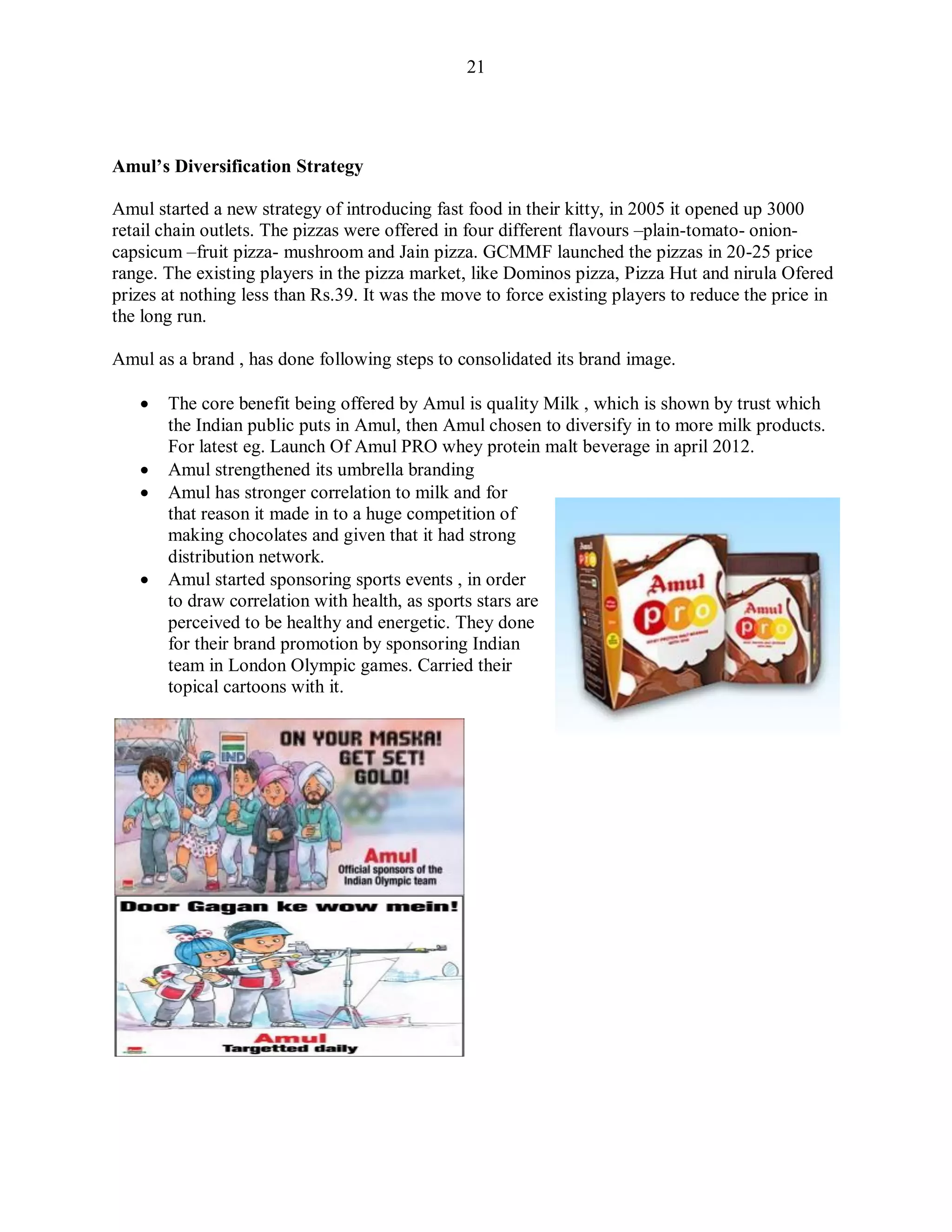 21
Amul‟s Diversification Strategy
Amul started a new strategy of introducing fast food in their kitty, in 2005 it opened up 3000
retail chain outlets. The pizzas were offered in four different flavours –plain-tomato- onion-
capsicum –fruit pizza- mushroom and Jain pizza. GCMMF launched the pizzas in 20-25 price
range. The existing players in the pizza market, like Dominos pizza, Pizza Hut and nirula Ofered
prizes at nothing less than Rs.39. It was the move to force existing players to reduce the price in
the long run.
Amul as a brand , has done following steps to consolidated its brand image.
 The core benefit being offered by Amul is quality Milk , which is shown by trust which
the Indian public puts in Amul, then Amul chosen to diversify in to more milk products.
For latest eg. Launch Of Amul PRO whey protein malt beverage in april 2012.
 Amul strengthened its umbrella branding
 Amul has stronger correlation to milk and for
that reason it made in to a huge competition of
making chocolates and given that it had strong
distribution network.
 Amul started sponsoring sports events , in order
to draw correlation with health, as sports stars are
perceived to be healthy and energetic. They done
for their brand promotion by sponsoring Indian
team in London Olympic games. Carried their
topical cartoons with it.
 