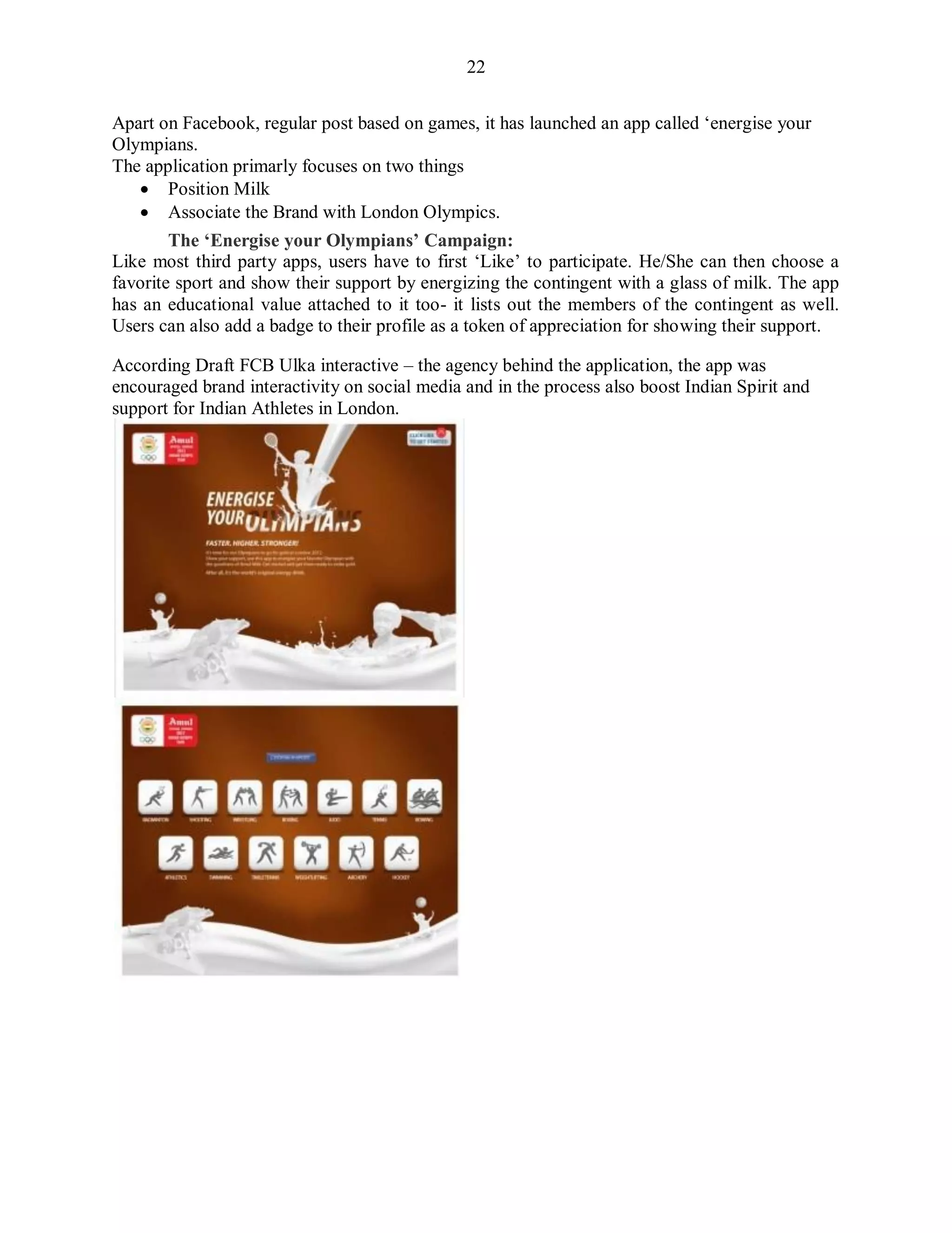 22
Apart on Facebook, regular post based on games, it has launched an app called „energise your
Olympians.
The application primarly focuses on two things
 Position Milk
 Associate the Brand with London Olympics.
The „Energise your Olympians‟ Campaign:
Like most third party apps, users have to first „Like‟ to participate. He/She can then choose a
favorite sport and show their support by energizing the contingent with a glass of milk. The app
has an educational value attached to it too- it lists out the members of the contingent as well.
Users can also add a badge to their profile as a token of appreciation for showing their support.
According Draft FCB Ulka interactive – the agency behind the application, the app was
encouraged brand interactivity on social media and in the process also boost Indian Spirit and
support for Indian Athletes in London.
 