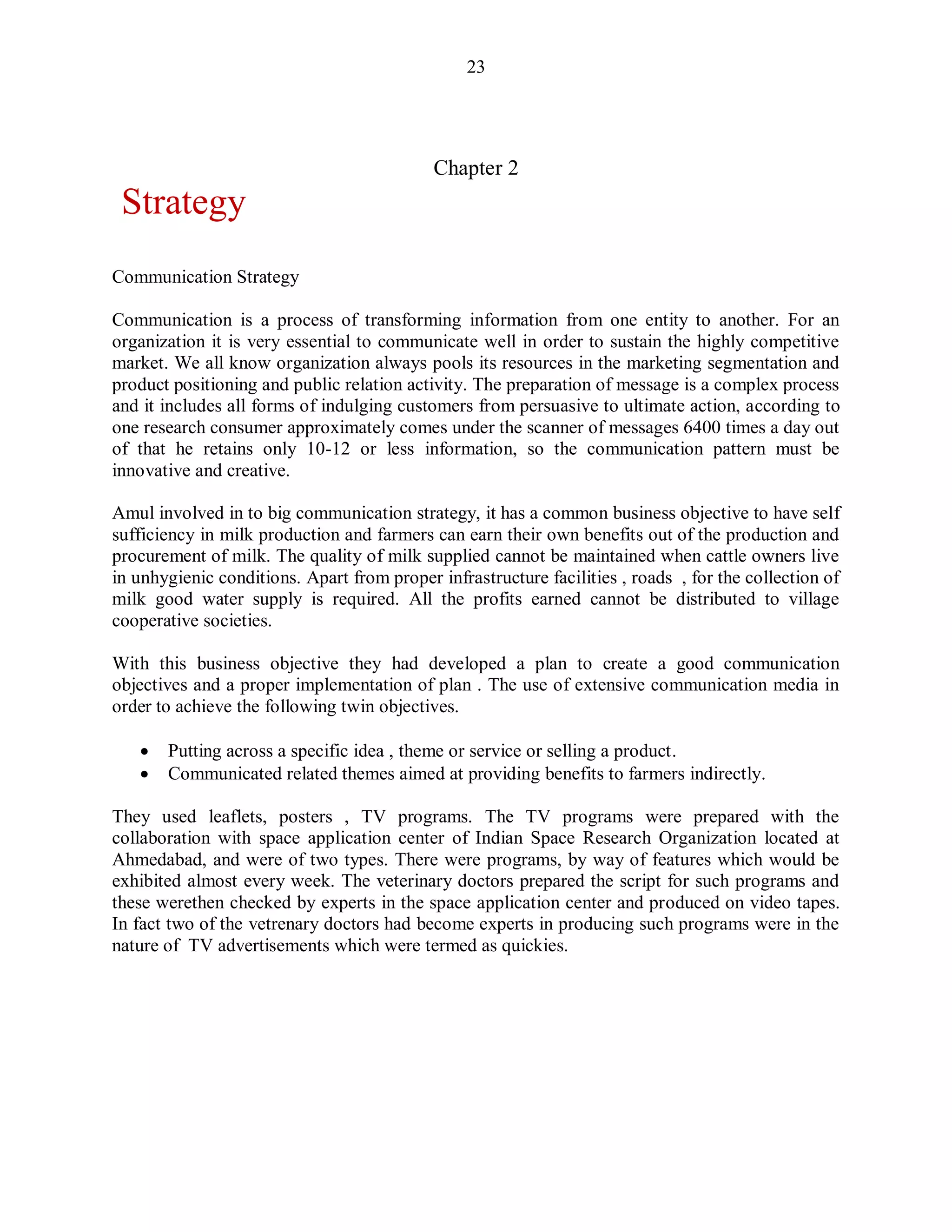 23
Chapter 2
Strategy
Communication Strategy
Communication is a process of transforming information from one entity to another. For an
organization it is very essential to communicate well in order to sustain the highly competitive
market. We all know organization always pools its resources in the marketing segmentation and
product positioning and public relation activity. The preparation of message is a complex process
and it includes all forms of indulging customers from persuasive to ultimate action, according to
one research consumer approximately comes under the scanner of messages 6400 times a day out
of that he retains only 10-12 or less information, so the communication pattern must be
innovative and creative.
Amul involved in to big communication strategy, it has a common business objective to have self
sufficiency in milk production and farmers can earn their own benefits out of the production and
procurement of milk. The quality of milk supplied cannot be maintained when cattle owners live
in unhygienic conditions. Apart from proper infrastructure facilities , roads , for the collection of
milk good water supply is required. All the profits earned cannot be distributed to village
cooperative societies.
With this business objective they had developed a plan to create a good communication
objectives and a proper implementation of plan . The use of extensive communication media in
order to achieve the following twin objectives.
 Putting across a specific idea , theme or service or selling a product.
 Communicated related themes aimed at providing benefits to farmers indirectly.
They used leaflets, posters , TV programs. The TV programs were prepared with the
collaboration with space application center of Indian Space Research Organization located at
Ahmedabad, and were of two types. There were programs, by way of features which would be
exhibited almost every week. The veterinary doctors prepared the script for such programs and
these werethen checked by experts in the space application center and produced on video tapes.
In fact two of the vetrenary doctors had become experts in producing such programs were in the
nature of TV advertisements which were termed as quickies.
 