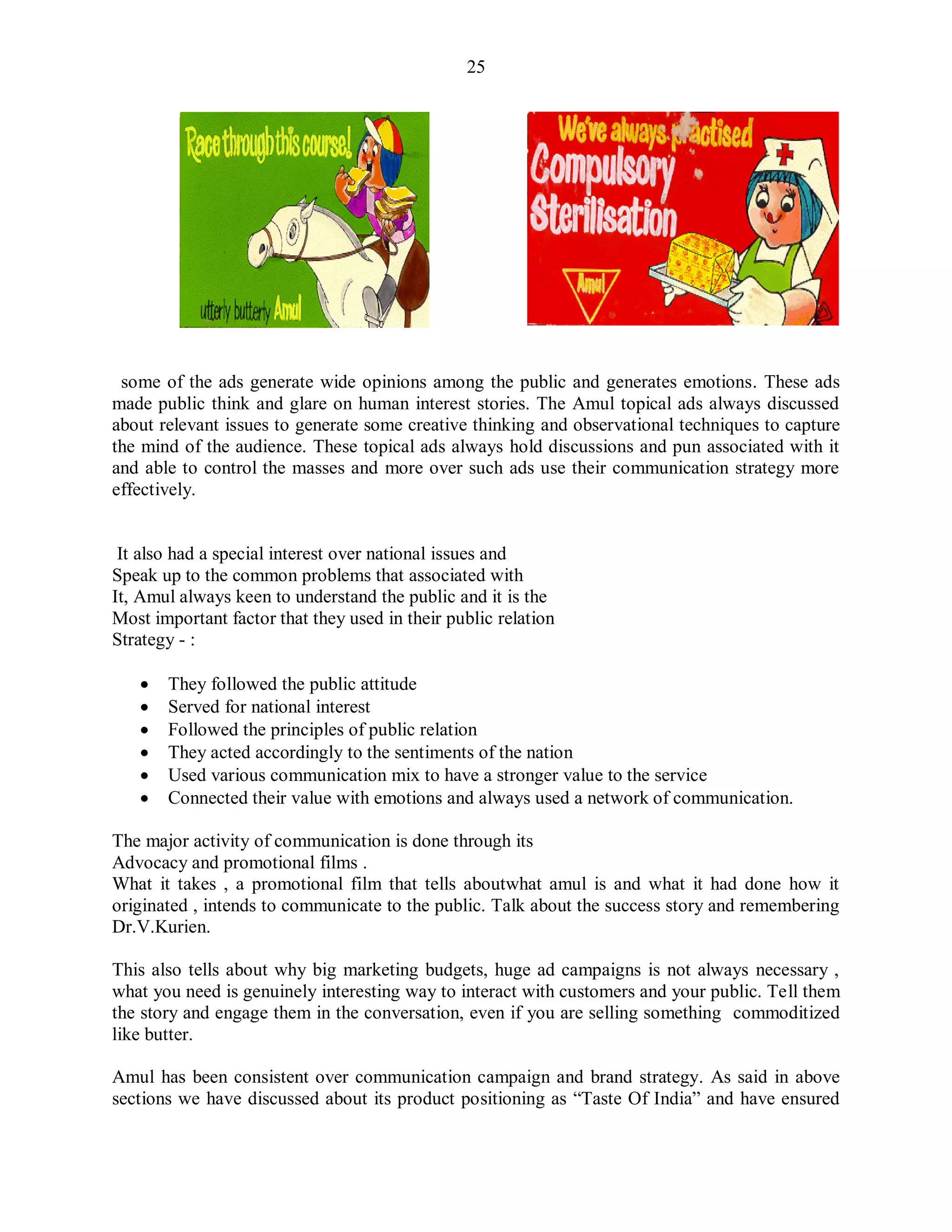 25
some of the ads generate wide opinions among the public and generates emotions. These ads
made public think and glare on human interest stories. The Amul topical ads always discussed
about relevant issues to generate some creative thinking and observational techniques to capture
the mind of the audience. These topical ads always hold discussions and pun associated with it
and able to control the masses and more over such ads use their communication strategy more
effectively.
It also had a special interest over national issues and
Speak up to the common problems that associated with
It, Amul always keen to understand the public and it is the
Most important factor that they used in their public relation
Strategy - :
 They followed the public attitude
 Served for national interest
 Followed the principles of public relation
 They acted accordingly to the sentiments of the nation
 Used various communication mix to have a stronger value to the service
 Connected their value with emotions and always used a network of communication.
The major activity of communication is done through its
Advocacy and promotional films .
What it takes , a promotional film that tells aboutwhat amul is and what it had done how it
originated , intends to communicate to the public. Talk about the success story and remembering
Dr.V.Kurien.
This also tells about why big marketing budgets, huge ad campaigns is not always necessary ,
what you need is genuinely interesting way to interact with customers and your public. Tell them
the story and engage them in the conversation, even if you are selling something commoditized
like butter.
Amul has been consistent over communication campaign and brand strategy. As said in above
sections we have discussed about its product positioning as “Taste Of India” and have ensured
 