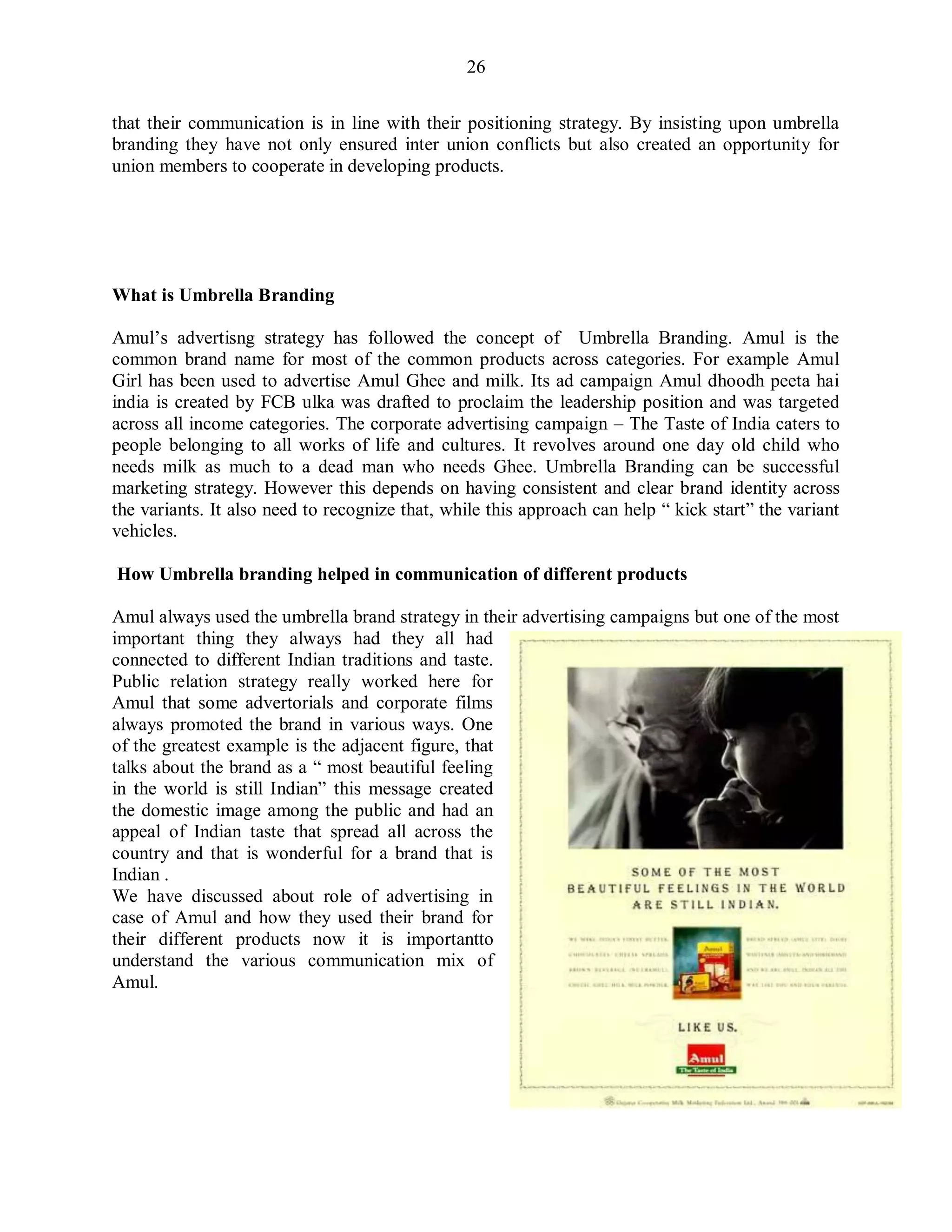 26
that their communication is in line with their positioning strategy. By insisting upon umbrella
branding they have not only ensured inter union conflicts but also created an opportunity for
union members to cooperate in developing products.
What is Umbrella Branding
Amul‟s advertisng strategy has followed the concept of Umbrella Branding. Amul is the
common brand name for most of the common products across categories. For example Amul
Girl has been used to advertise Amul Ghee and milk. Its ad campaign Amul dhoodh peeta hai
india is created by FCB ulka was drafted to proclaim the leadership position and was targeted
across all income categories. The corporate advertising campaign – The Taste of India caters to
people belonging to all works of life and cultures. It revolves around one day old child who
needs milk as much to a dead man who needs Ghee. Umbrella Branding can be successful
marketing strategy. However this depends on having consistent and clear brand identity across
the variants. It also need to recognize that, while this approach can help “ kick start” the variant
vehicles.
How Umbrella branding helped in communication of different products
Amul always used the umbrella brand strategy in their advertising campaigns but one of the most
important thing they always had they all had
connected to different Indian traditions and taste.
Public relation strategy really worked here for
Amul that some advertorials and corporate films
always promoted the brand in various ways. One
of the greatest example is the adjacent figure, that
talks about the brand as a “ most beautiful feeling
in the world is still Indian” this message created
the domestic image among the public and had an
appeal of Indian taste that spread all across the
country and that is wonderful for a brand that is
Indian .
We have discussed about role of advertising in
case of Amul and how they used their brand for
their different products now it is importantto
understand the various communication mix of
Amul.
 