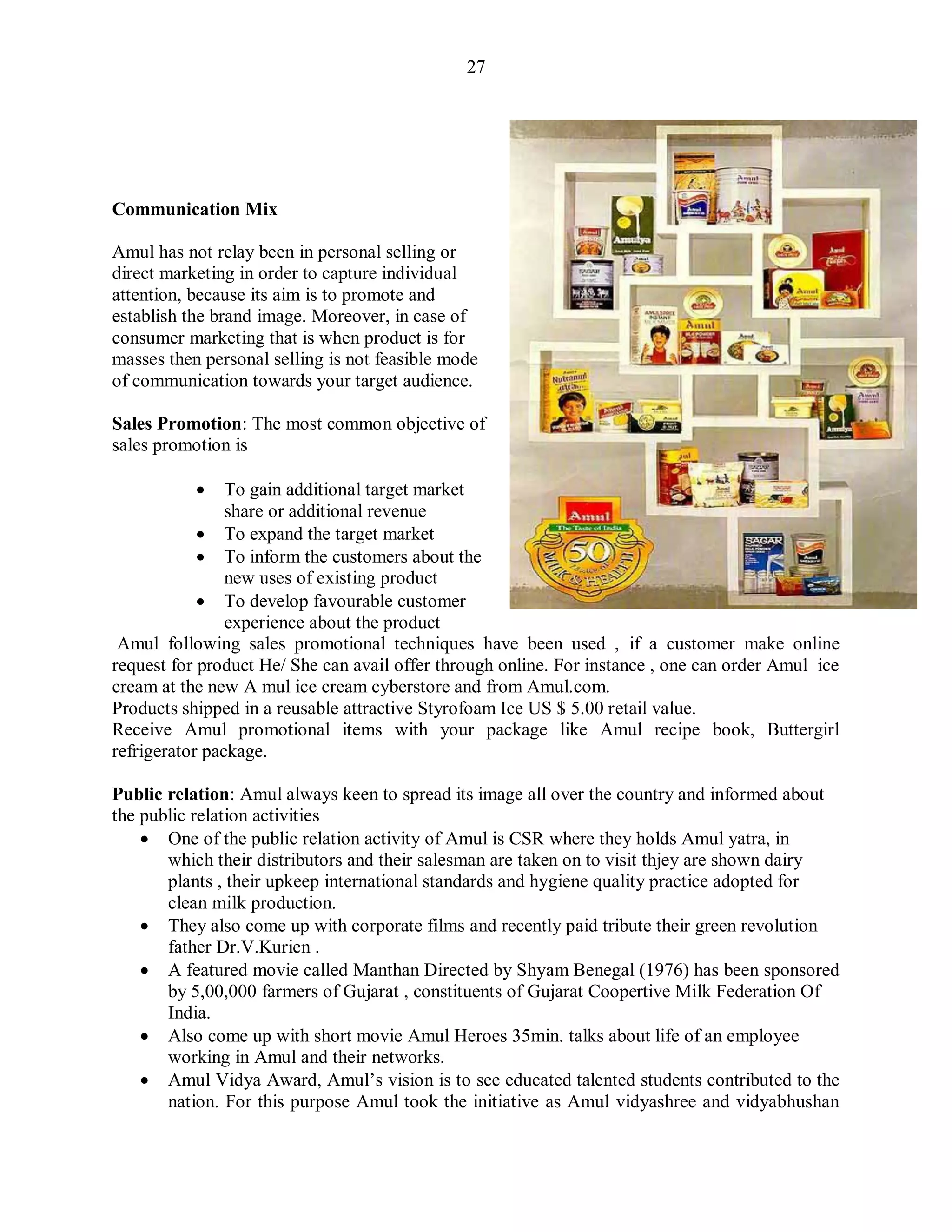 27
Communication Mix
Amul has not relay been in personal selling or
direct marketing in order to capture individual
attention, because its aim is to promote and
establish the brand image. Moreover, in case of
consumer marketing that is when product is for
masses then personal selling is not feasible mode
of communication towards your target audience.
Sales Promotion: The most common objective of
sales promotion is
 To gain additional target market
share or additional revenue
 To expand the target market
 To inform the customers about the
new uses of existing product
 To develop favourable customer
experience about the product
Amul following sales promotional techniques have been used , if a customer make online
request for product He/ She can avail offer through online. For instance , one can order Amul ice
cream at the new A mul ice cream cyberstore and from Amul.com.
Products shipped in a reusable attractive Styrofoam Ice US $ 5.00 retail value.
Receive Amul promotional items with your package like Amul recipe book, Buttergirl
refrigerator package.
Public relation: Amul always keen to spread its image all over the country and informed about
the public relation activities
 One of the public relation activity of Amul is CSR where they holds Amul yatra, in
which their distributors and their salesman are taken on to visit thjey are shown dairy
plants , their upkeep international standards and hygiene quality practice adopted for
clean milk production.
 They also come up with corporate films and recently paid tribute their green revolution
father Dr.V.Kurien .
 A featured movie called Manthan Directed by Shyam Benegal (1976) has been sponsored
by 5,00,000 farmers of Gujarat , constituents of Gujarat Coopertive Milk Federation Of
India.
 Also come up with short movie Amul Heroes 35min. talks about life of an employee
working in Amul and their networks.
 Amul Vidya Award, Amul‟s vision is to see educated talented students contributed to the
nation. For this purpose Amul took the initiative as Amul vidyashree and vidyabhushan
 