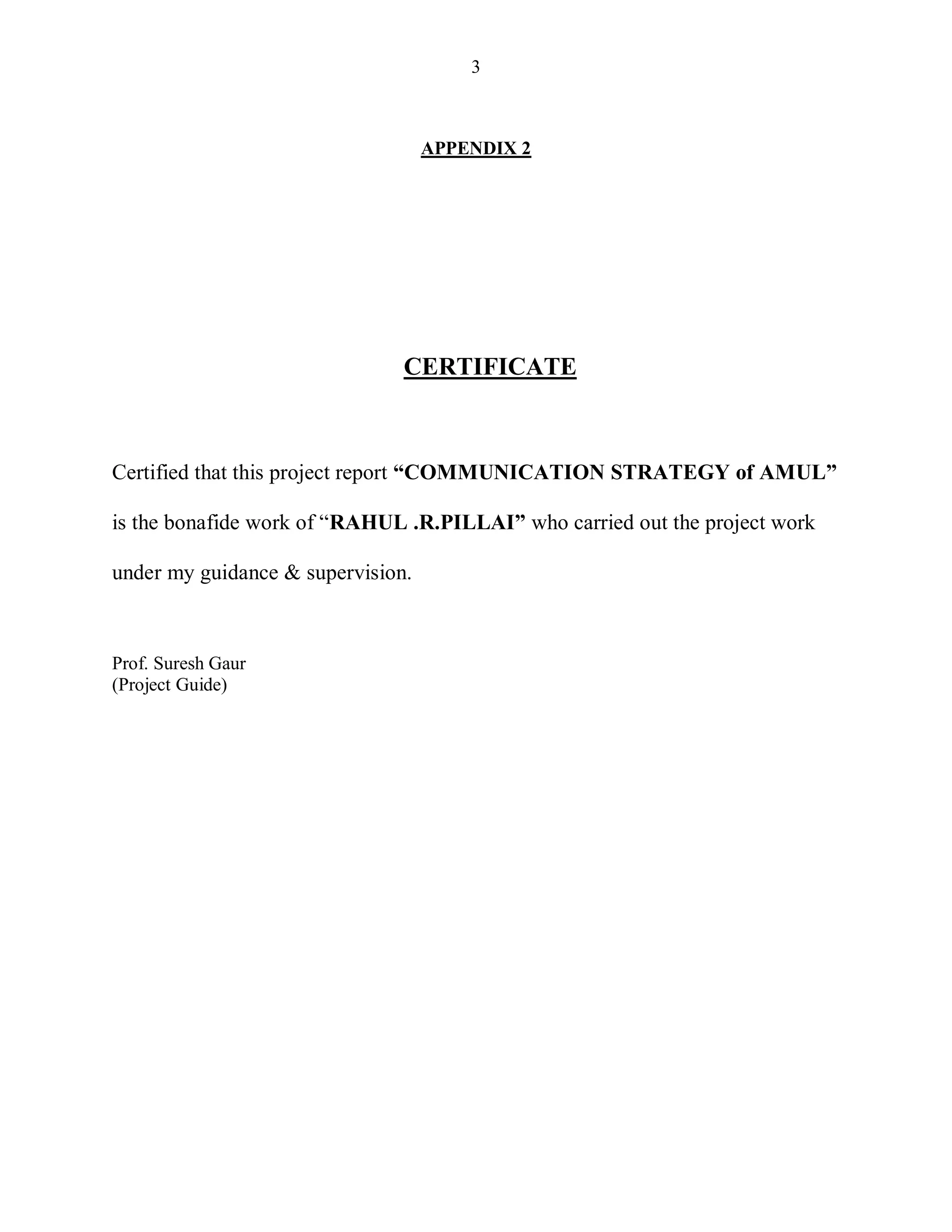 3
APPENDIX 2
CERTIFICATE
Certified that this project report “COMMUNICATION STRATEGY of AMUL”
is the bonafide work of “RAHUL .R.PILLAI” who carried out the project work
under my guidance & supervision.
Prof. Suresh Gaur
(Project Guide)
 
