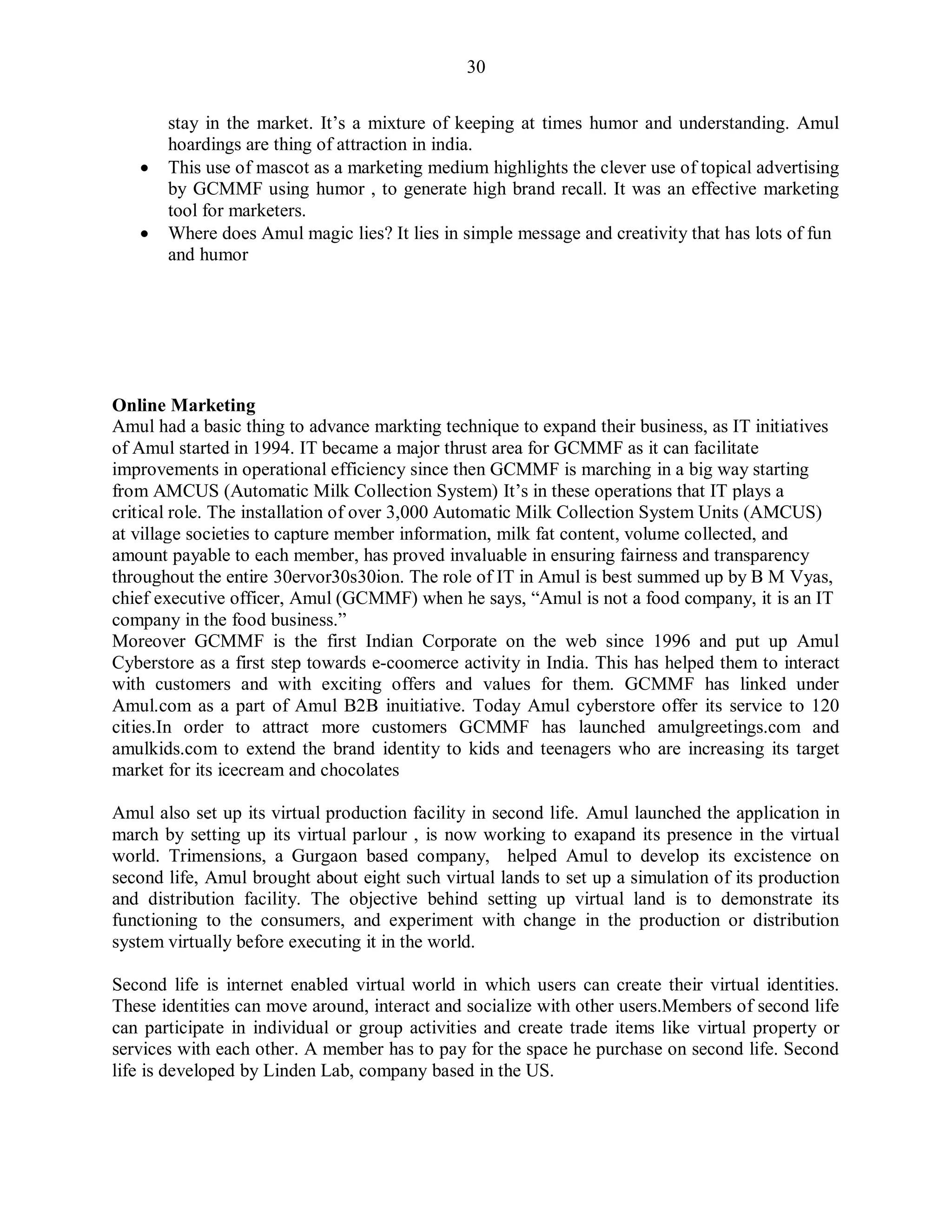 30
stay in the market. It‟s a mixture of keeping at times humor and understanding. Amul
hoardings are thing of attraction in india.
 This use of mascot as a marketing medium highlights the clever use of topical advertising
by GCMMF using humor , to generate high brand recall. It was an effective marketing
tool for marketers.
 Where does Amul magic lies? It lies in simple message and creativity that has lots of fun
and humor
Online Marketing
Amul had a basic thing to advance markting technique to expand their business, as IT initiatives
of Amul started in 1994. IT became a major thrust area for GCMMF as it can facilitate
improvements in operational efficiency since then GCMMF is marching in a big way starting
from AMCUS (Automatic Milk Collection System) It‟s in these operations that IT plays a
critical role. The installation of over 3,000 Automatic Milk Collection System Units (AMCUS)
at village societies to capture member information, milk fat content, volume collected, and
amount payable to each member, has proved invaluable in ensuring fairness and transparency
throughout the entire 30ervor30s30ion. The role of IT in Amul is best summed up by B M Vyas,
chief executive officer, Amul (GCMMF) when he says, “Amul is not a food company, it is an IT
company in the food business.”
Moreover GCMMF is the first Indian Corporate on the web since 1996 and put up Amul
Cyberstore as a first step towards e-coomerce activity in India. This has helped them to interact
with customers and with exciting offers and values for them. GCMMF has linked under
Amul.com as a part of Amul B2B inuitiative. Today Amul cyberstore offer its service to 120
cities.In order to attract more customers GCMMF has launched amulgreetings.com and
amulkids.com to extend the brand identity to kids and teenagers who are increasing its target
market for its icecream and chocolates
Amul also set up its virtual production facility in second life. Amul launched the application in
march by setting up its virtual parlour , is now working to exapand its presence in the virtual
world. Trimensions, a Gurgaon based company, helped Amul to develop its excistence on
second life, Amul brought about eight such virtual lands to set up a simulation of its production
and distribution facility. The objective behind setting up virtual land is to demonstrate its
functioning to the consumers, and experiment with change in the production or distribution
system virtually before executing it in the world.
Second life is internet enabled virtual world in which users can create their virtual identities.
These identities can move around, interact and socialize with other users.Members of second life
can participate in individual or group activities and create trade items like virtual property or
services with each other. A member has to pay for the space he purchase on second life. Second
life is developed by Linden Lab, company based in the US.
 