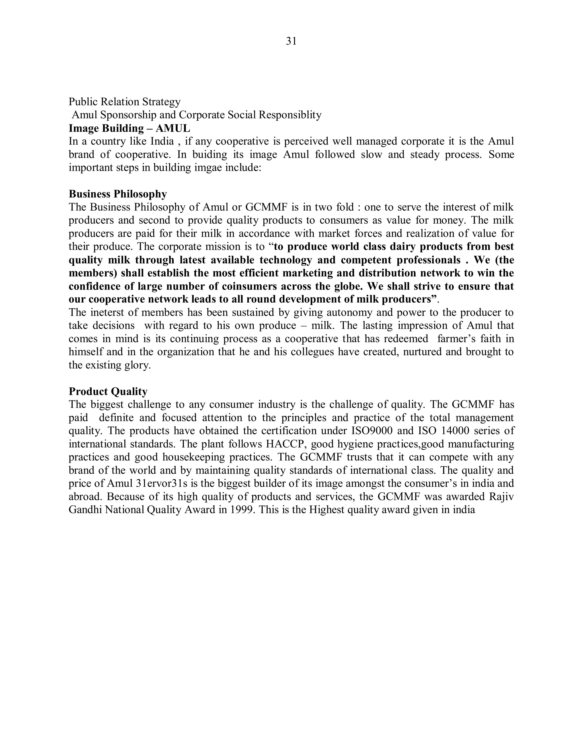 31
Public Relation Strategy
Amul Sponsorship and Corporate Social Responsiblity
Image Building – AMUL
In a country like India , if any cooperative is perceived well managed corporate it is the Amul
brand of cooperative. In buiding its image Amul followed slow and steady process. Some
important steps in building imgae include:
Business Philosophy
The Business Philosophy of Amul or GCMMF is in two fold : one to serve the interest of milk
producers and second to provide quality products to consumers as value for money. The milk
producers are paid for their milk in accordance with market forces and realization of value for
their produce. The corporate mission is to “to produce world class dairy products from best
quality milk through latest available technology and competent professionals . We (the
members) shall establish the most efficient marketing and distribution network to win the
confidence of large number of coinsumers across the globe. We shall strive to ensure that
our cooperative network leads to all round development of milk producers”.
The ineterst of members has been sustained by giving autonomy and power to the producer to
take decisions with regard to his own produce – milk. The lasting impression of Amul that
comes in mind is its continuing process as a cooperative that has redeemed farmer‟s faith in
himself and in the organization that he and his collegues have created, nurtured and brought to
the existing glory.
Product Quality
The biggest challenge to any consumer industry is the challenge of quality. The GCMMF has
paid definite and focused attention to the principles and practice of the total management
quality. The products have obtained the certification under ISO9000 and ISO 14000 series of
international standards. The plant follows HACCP, good hygiene practices,good manufacturing
practices and good housekeeping practices. The GCMMF trusts that it can compete with any
brand of the world and by maintaining quality standards of international class. The quality and
price of Amul 31ervor31s is the biggest builder of its image amongst the consumer‟s in india and
abroad. Because of its high quality of products and services, the GCMMF was awarded Rajiv
Gandhi National Quality Award in 1999. This is the Highest quality award given in india
 