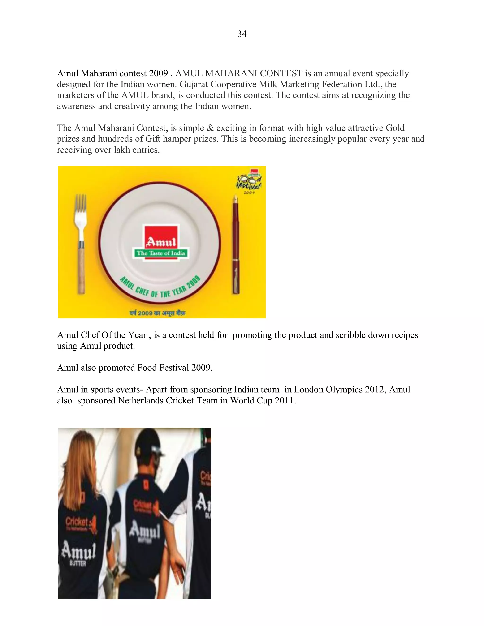 34
Amul Maharani contest 2009 , AMUL MAHARANI CONTEST is an annual event specially
designed for the Indian women. Gujarat Cooperative Milk Marketing Federation Ltd., the
marketers of the AMUL brand, is conducted this contest. The contest aims at recognizing the
awareness and creativity among the Indian women.
The Amul Maharani Contest, is simple & exciting in format with high value attractive Gold
prizes and hundreds of Gift hamper prizes. This is becoming increasingly popular every year and
receiving over lakh entries.
Amul Chef Of the Year , is a contest held for promoting the product and scribble down recipes
using Amul product.
Amul also promoted Food Festival 2009.
Amul in sports events- Apart from sponsoring Indian team in London Olympics 2012, Amul
also sponsored Netherlands Cricket Team in World Cup 2011.
 