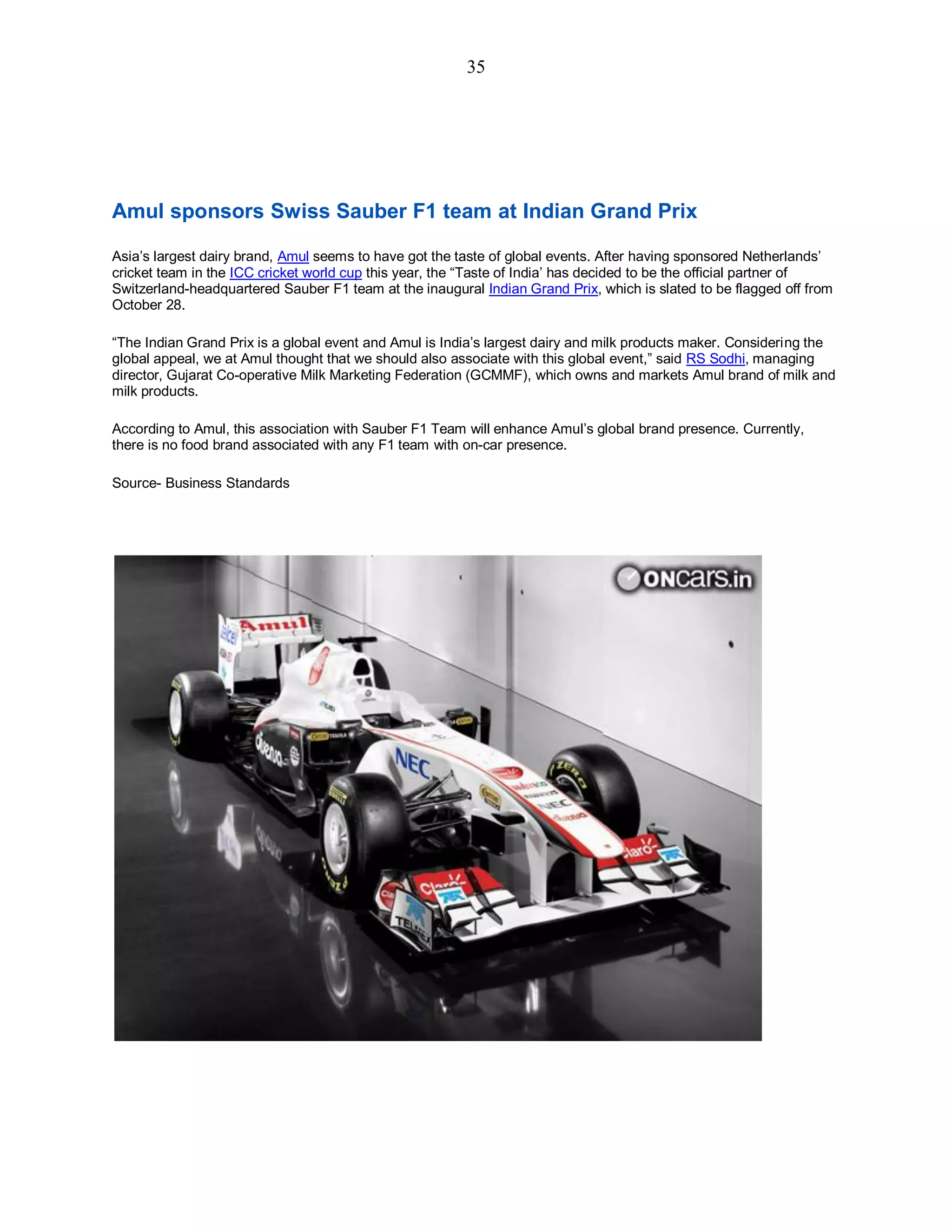 35
Amul sponsors Swiss Sauber F1 team at Indian Grand Prix
Asia’s largest dairy brand, Amul seems to have got the taste of global events. After having sponsored Netherlands’
cricket team in the ICC cricket world cup this year, the “Taste of India’ has decided to be the official partner of
Switzerland-headquartered Sauber F1 team at the inaugural Indian Grand Prix, which is slated to be flagged off from
October 28.
“The Indian Grand Prix is a global event and Amul is India’s largest dairy and milk products maker. Considering the
global appeal, we at Amul thought that we should also associate with this global event,” said RS Sodhi, managing
director, Gujarat Co-operative Milk Marketing Federation (GCMMF), which owns and markets Amul brand of milk and
milk products.
According to Amul, this association with Sauber F1 Team will enhance Amul’s global brand presence. Currently,
there is no food brand associated with any F1 team with on-car presence.
Source- Business Standards
 