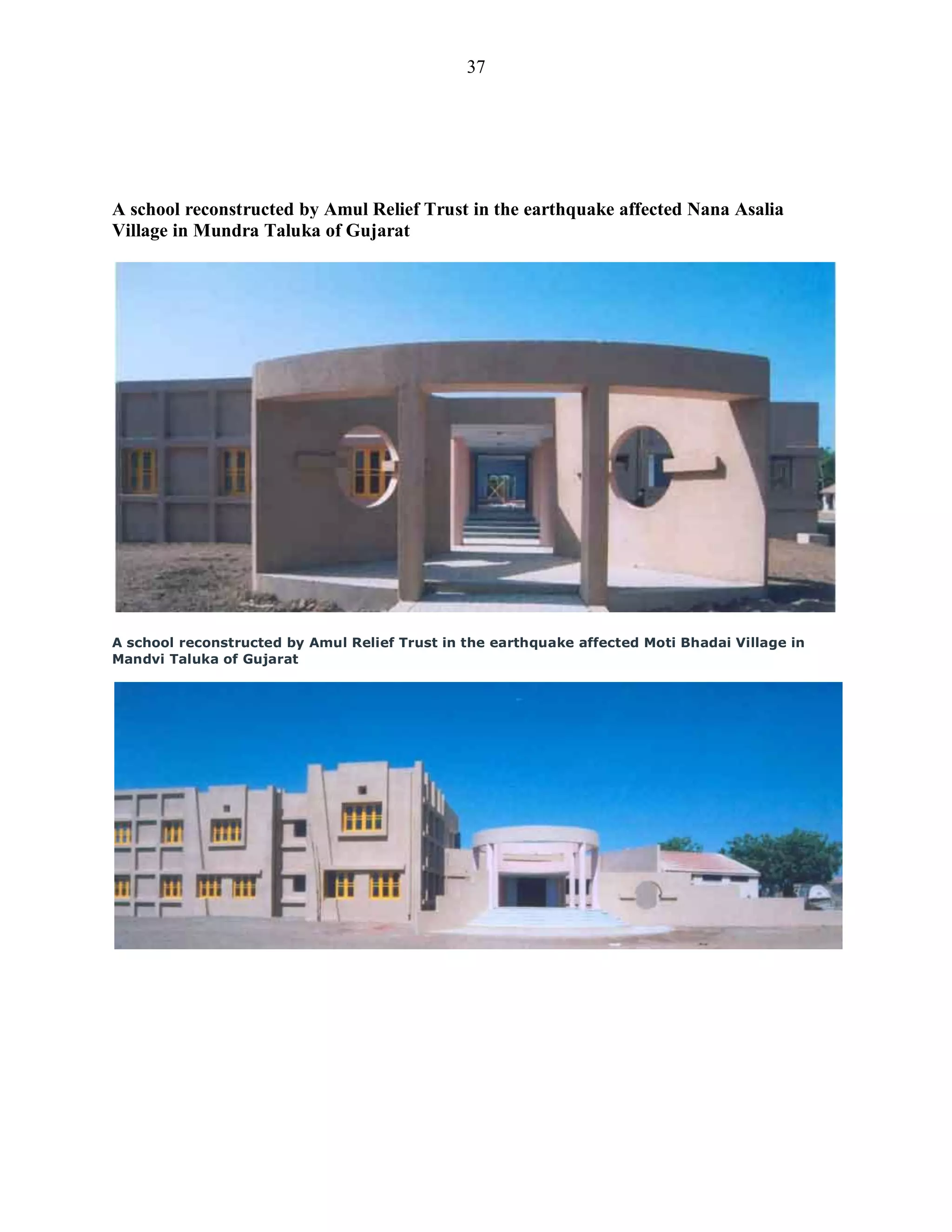 37
A school reconstructed by Amul Relief Trust in the earthquake affected Nana Asalia
Village in Mundra Taluka of Gujarat
A school reconstructed by Amul Relief Trust in the earthquake affected Moti Bhadai Village in
Mandvi Taluka of Gujarat
 