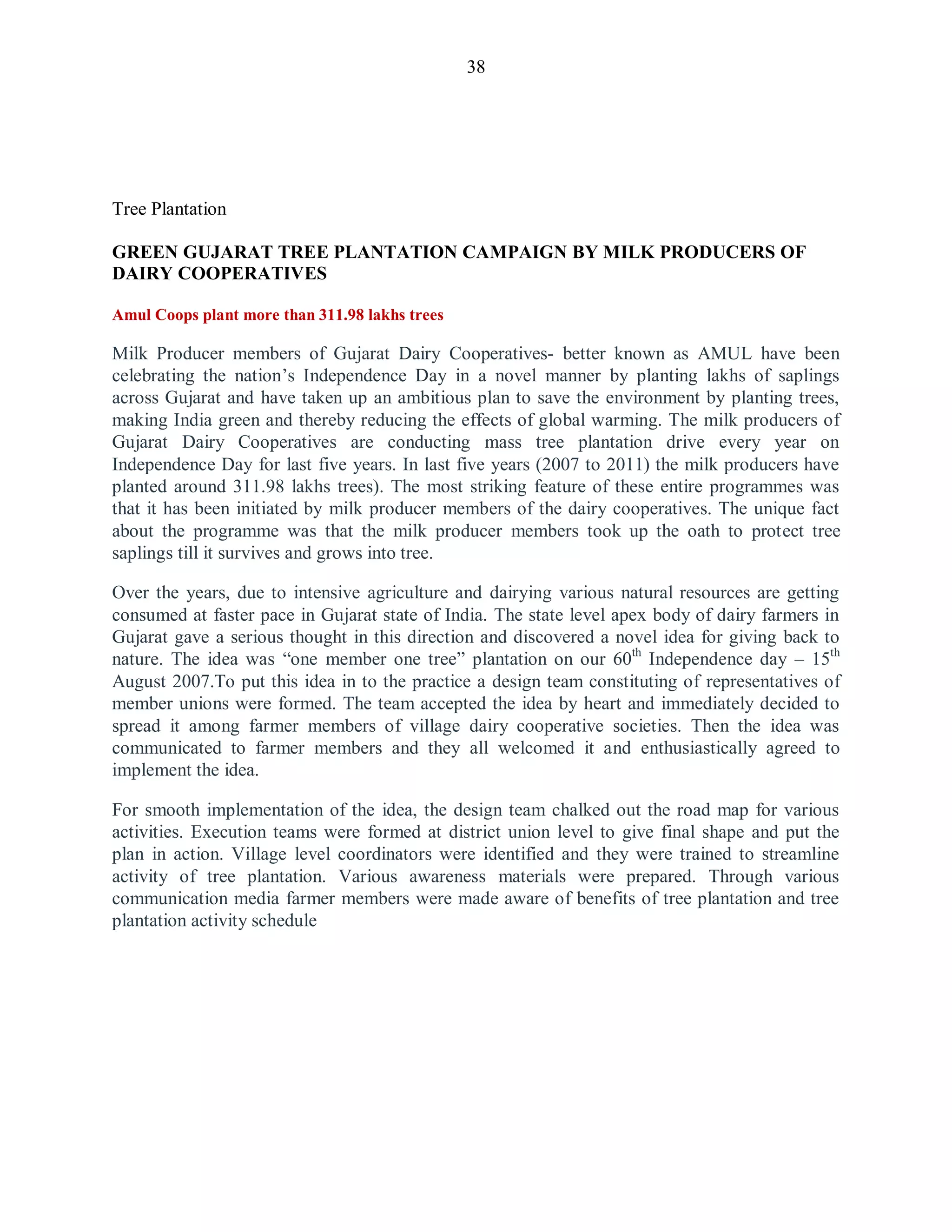 38
Tree Plantation
GREEN GUJARAT TREE PLANTATION CAMPAIGN BY MILK PRODUCERS OF
DAIRY COOPERATIVES
Amul Coops plant more than 311.98 lakhs trees
Milk Producer members of Gujarat Dairy Cooperatives- better known as AMUL have been
celebrating the nation‟s Independence Day in a novel manner by planting lakhs of saplings
across Gujarat and have taken up an ambitious plan to save the environment by planting trees,
making India green and thereby reducing the effects of global warming. The milk producers of
Gujarat Dairy Cooperatives are conducting mass tree plantation drive every year on
Independence Day for last five years. In last five years (2007 to 2011) the milk producers have
planted around 311.98 lakhs trees). The most striking feature of these entire programmes was
that it has been initiated by milk producer members of the dairy cooperatives. The unique fact
about the programme was that the milk producer members took up the oath to protect tree
saplings till it survives and grows into tree.
Over the years, due to intensive agriculture and dairying various natural resources are getting
consumed at faster pace in Gujarat state of India. The state level apex body of dairy farmers in
Gujarat gave a serious thought in this direction and discovered a novel idea for giving back to
nature. The idea was “one member one tree” plantation on our 60th
Independence day – 15th
August 2007.To put this idea in to the practice a design team constituting of representatives of
member unions were formed. The team accepted the idea by heart and immediately decided to
spread it among farmer members of village dairy cooperative societies. Then the idea was
communicated to farmer members and they all welcomed it and enthusiastically agreed to
implement the idea.
For smooth implementation of the idea, the design team chalked out the road map for various
activities. Execution teams were formed at district union level to give final shape and put the
plan in action. Village level coordinators were identified and they were trained to streamline
activity of tree plantation. Various awareness materials were prepared. Through various
communication media farmer members were made aware of benefits of tree plantation and tree
plantation activity schedule
 