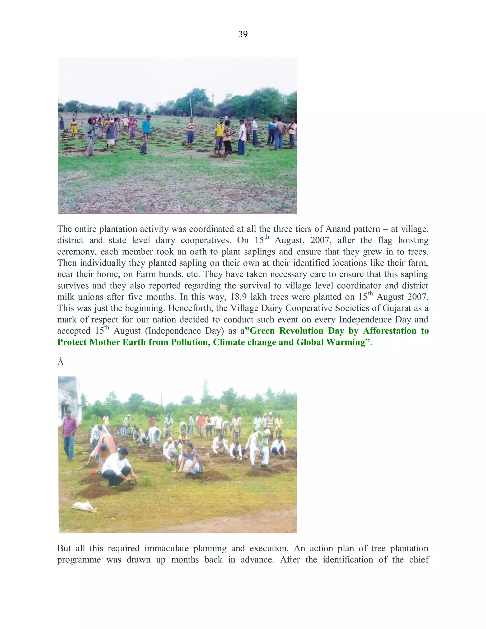 39
The entire plantation activity was coordinated at all the three tiers of Anand pattern – at village,
district and state level dairy cooperatives. On 15th
August, 2007, after the flag hoisting
ceremony, each member took an oath to plant saplings and ensure that they grew in to trees.
Then individually they planted sapling on their own at their identified locations like their farm,
near their home, on Farm bunds, etc. They have taken necessary care to ensure that this sapling
survives and they also reported regarding the survival to village level coordinator and district
milk unions after five months. In this way, 18.9 lakh trees were planted on 15th
August 2007.
This was just the beginning. Henceforth, the Village Dairy Cooperative Societies of Gujarat as a
mark of respect for our nation decided to conduct such event on every Independence Day and
accepted 15th
August (Independence Day) as a”Green Revolution Day by Afforestation to
Protect Mother Earth from Pollution, Climate change and Global Warming”.
Â
But all this required immaculate planning and execution. An action plan of tree plantation
programme was drawn up months back in advance. After the identification of the chief
 
