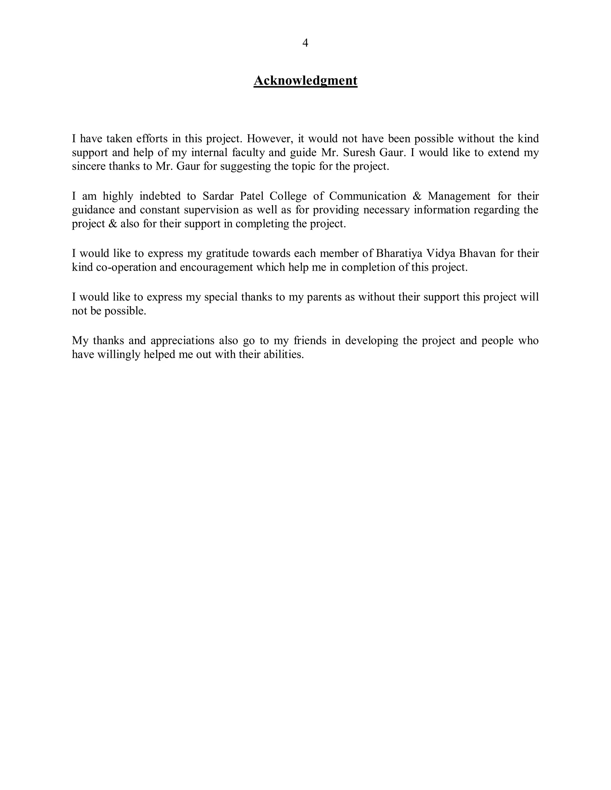 4
Acknowledgment
I have taken efforts in this project. However, it would not have been possible without the kind
support and help of my internal faculty and guide Mr. Suresh Gaur. I would like to extend my
sincere thanks to Mr. Gaur for suggesting the topic for the project.
I am highly indebted to Sardar Patel College of Communication & Management for their
guidance and constant supervision as well as for providing necessary information regarding the
project & also for their support in completing the project.
I would like to express my gratitude towards each member of Bharatiya Vidya Bhavan for their
kind co-operation and encouragement which help me in completion of this project.
I would like to express my special thanks to my parents as without their support this project will
not be possible.
My thanks and appreciations also go to my friends in developing the project and people who
have willingly helped me out with their abilities.
 