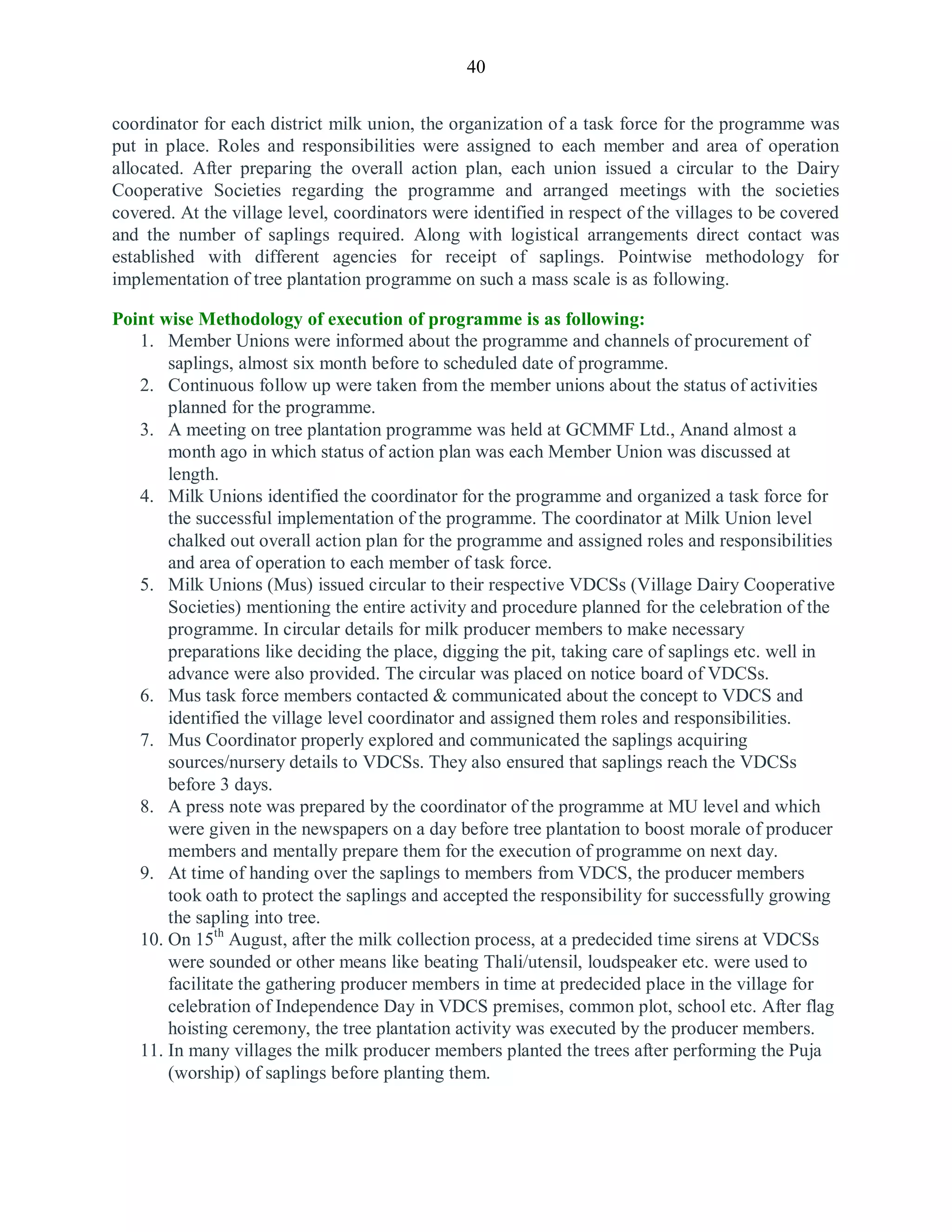 40
coordinator for each district milk union, the organization of a task force for the programme was
put in place. Roles and responsibilities were assigned to each member and area of operation
allocated. After preparing the overall action plan, each union issued a circular to the Dairy
Cooperative Societies regarding the programme and arranged meetings with the societies
covered. At the village level, coordinators were identified in respect of the villages to be covered
and the number of saplings required. Along with logistical arrangements direct contact was
established with different agencies for receipt of saplings. Pointwise methodology for
implementation of tree plantation programme on such a mass scale is as following.
Point wise Methodology of execution of programme is as following:
1. Member Unions were informed about the programme and channels of procurement of
saplings, almost six month before to scheduled date of programme.
2. Continuous follow up were taken from the member unions about the status of activities
planned for the programme.
3. A meeting on tree plantation programme was held at GCMMF Ltd., Anand almost a
month ago in which status of action plan was each Member Union was discussed at
length.
4. Milk Unions identified the coordinator for the programme and organized a task force for
the successful implementation of the programme. The coordinator at Milk Union level
chalked out overall action plan for the programme and assigned roles and responsibilities
and area of operation to each member of task force.
5. Milk Unions (Mus) issued circular to their respective VDCSs (Village Dairy Cooperative
Societies) mentioning the entire activity and procedure planned for the celebration of the
programme. In circular details for milk producer members to make necessary
preparations like deciding the place, digging the pit, taking care of saplings etc. well in
advance were also provided. The circular was placed on notice board of VDCSs.
6. Mus task force members contacted & communicated about the concept to VDCS and
identified the village level coordinator and assigned them roles and responsibilities.
7. Mus Coordinator properly explored and communicated the saplings acquiring
sources/nursery details to VDCSs. They also ensured that saplings reach the VDCSs
before 3 days.
8. A press note was prepared by the coordinator of the programme at MU level and which
were given in the newspapers on a day before tree plantation to boost morale of producer
members and mentally prepare them for the execution of programme on next day.
9. At time of handing over the saplings to members from VDCS, the producer members
took oath to protect the saplings and accepted the responsibility for successfully growing
the sapling into tree.
10. On 15th
August, after the milk collection process, at a predecided time sirens at VDCSs
were sounded or other means like beating Thali/utensil, loudspeaker etc. were used to
facilitate the gathering producer members in time at predecided place in the village for
celebration of Independence Day in VDCS premises, common plot, school etc. After flag
hoisting ceremony, the tree plantation activity was executed by the producer members.
11. In many villages the milk producer members planted the trees after performing the Puja
(worship) of saplings before planting them.
 