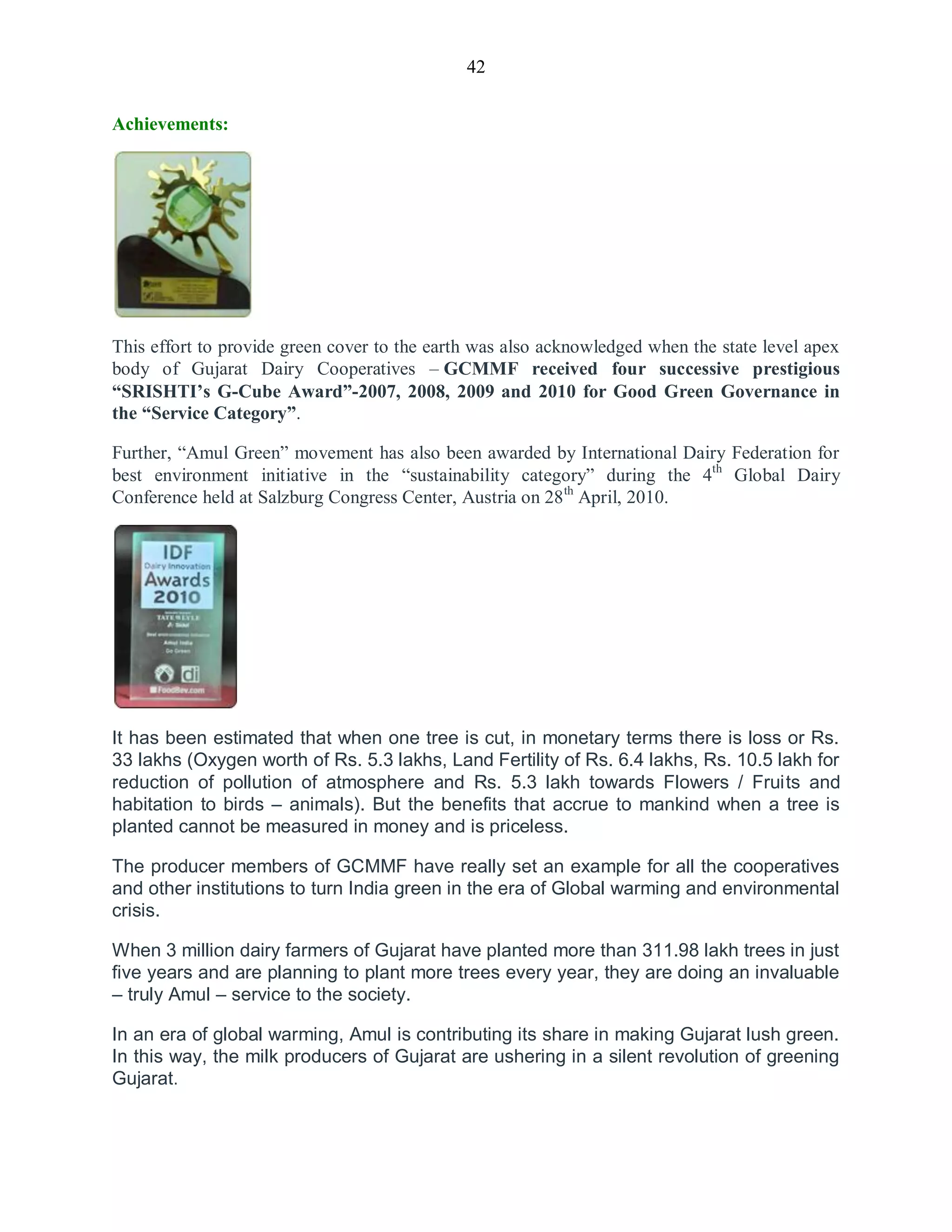 42
Achievements:
This effort to provide green cover to the earth was also acknowledged when the state level apex
body of Gujarat Dairy Cooperatives – GCMMF received four successive prestigious
“SRISHTI‟s G-Cube Award”-2007, 2008, 2009 and 2010 for Good Green Governance in
the “Service Category”.
Further, “Amul Green” movement has also been awarded by International Dairy Federation for
best environment initiative in the “sustainability category” during the 4th
Global Dairy
Conference held at Salzburg Congress Center, Austria on 28th
April, 2010.
It has been estimated that when one tree is cut, in monetary terms there is loss or Rs.
33 lakhs (Oxygen worth of Rs. 5.3 lakhs, Land Fertility of Rs. 6.4 lakhs, Rs. 10.5 lakh for
reduction of pollution of atmosphere and Rs. 5.3 lakh towards Flowers / Fruits and
habitation to birds – animals). But the benefits that accrue to mankind when a tree is
planted cannot be measured in money and is priceless.
The producer members of GCMMF have really set an example for all the cooperatives
and other institutions to turn India green in the era of Global warming and environmental
crisis.
When 3 million dairy farmers of Gujarat have planted more than 311.98 lakh trees in just
five years and are planning to plant more trees every year, they are doing an invaluable
– truly Amul – service to the society.
In an era of global warming, Amul is contributing its share in making Gujarat lush green.
In this way, the milk producers of Gujarat are ushering in a silent revolution of greening
Gujarat.
 