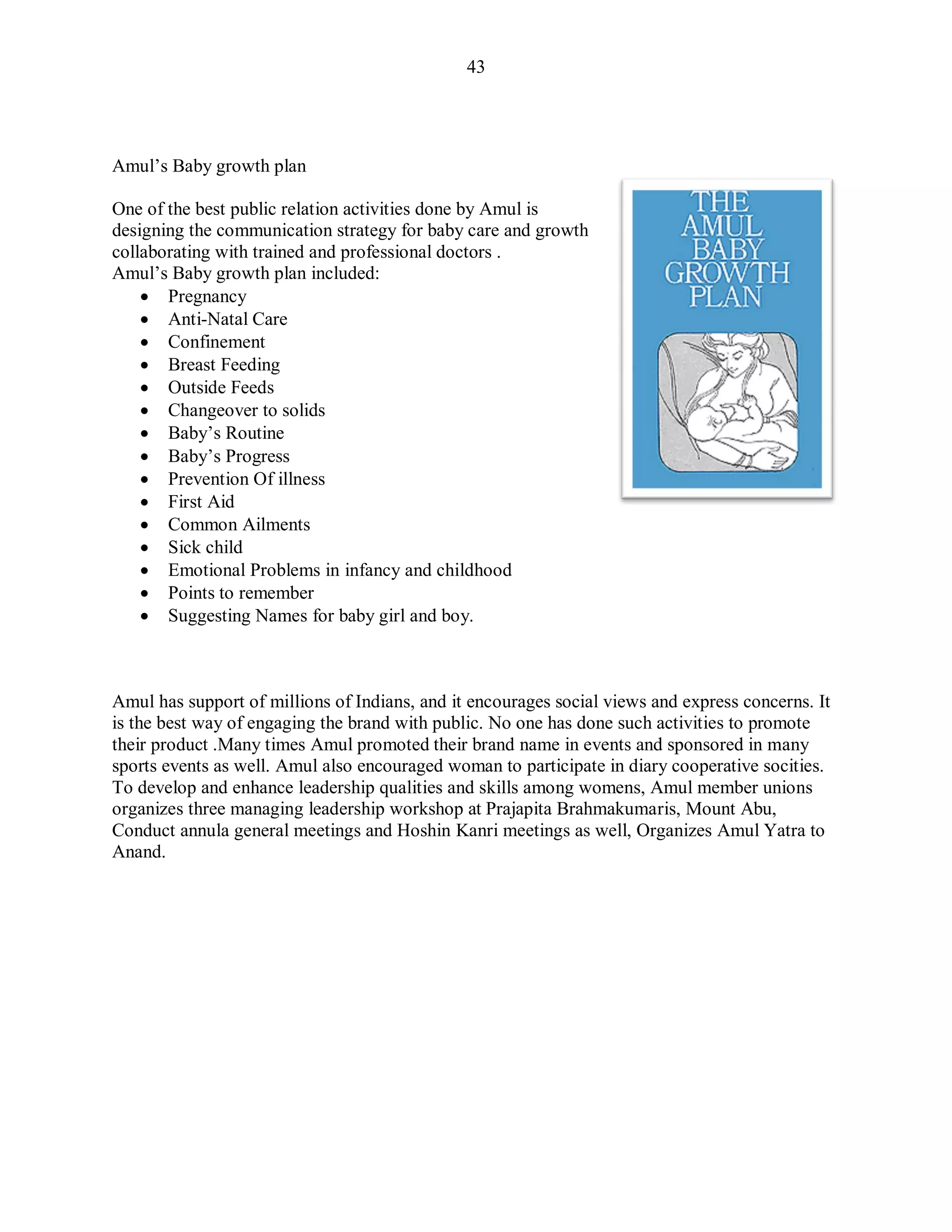 43
Amul‟s Baby growth plan
One of the best public relation activities done by Amul is
designing the communication strategy for baby care and growth
collaborating with trained and professional doctors .
Amul‟s Baby growth plan included:
 Pregnancy
 Anti-Natal Care
 Confinement
 Breast Feeding
 Outside Feeds
 Changeover to solids
 Baby‟s Routine
 Baby‟s Progress
 Prevention Of illness
 First Aid
 Common Ailments
 Sick child
 Emotional Problems in infancy and childhood
 Points to remember
 Suggesting Names for baby girl and boy.
Amul has support of millions of Indians, and it encourages social views and express concerns. It
is the best way of engaging the brand with public. No one has done such activities to promote
their product .Many times Amul promoted their brand name in events and sponsored in many
sports events as well. Amul also encouraged woman to participate in diary cooperative socities.
To develop and enhance leadership qualities and skills among womens, Amul member unions
organizes three managing leadership workshop at Prajapita Brahmakumaris, Mount Abu,
Conduct annula general meetings and Hoshin Kanri meetings as well, Organizes Amul Yatra to
Anand.
 