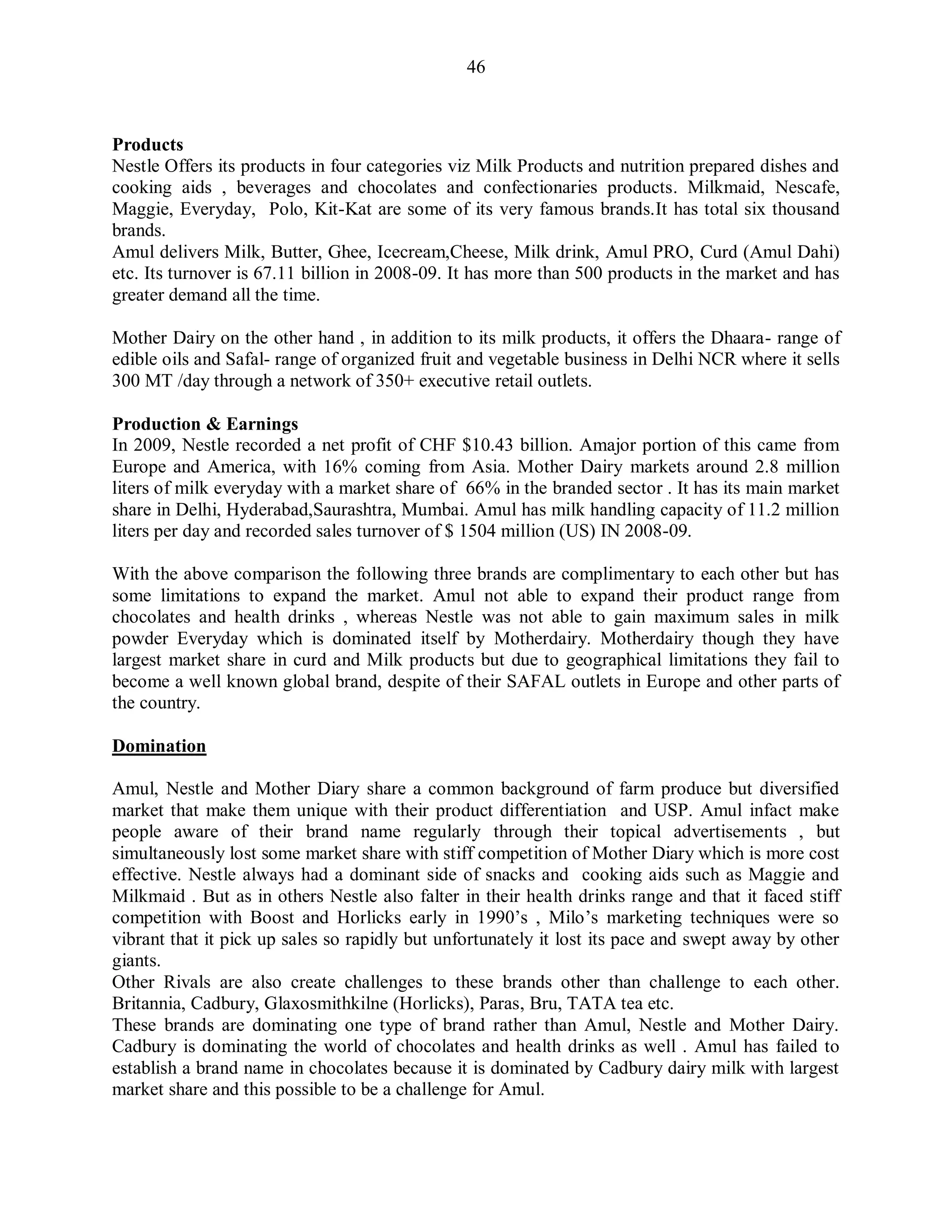 46
Products
Nestle Offers its products in four categories viz Milk Products and nutrition prepared dishes and
cooking aids , beverages and chocolates and confectionaries products. Milkmaid, Nescafe,
Maggie, Everyday, Polo, Kit-Kat are some of its very famous brands.It has total six thousand
brands.
Amul delivers Milk, Butter, Ghee, Icecream,Cheese, Milk drink, Amul PRO, Curd (Amul Dahi)
etc. Its turnover is 67.11 billion in 2008-09. It has more than 500 products in the market and has
greater demand all the time.
Mother Dairy on the other hand , in addition to its milk products, it offers the Dhaara- range of
edible oils and Safal- range of organized fruit and vegetable business in Delhi NCR where it sells
300 MT /day through a network of 350+ executive retail outlets.
Production & Earnings
In 2009, Nestle recorded a net profit of CHF $10.43 billion. Amajor portion of this came from
Europe and America, with 16% coming from Asia. Mother Dairy markets around 2.8 million
liters of milk everyday with a market share of 66% in the branded sector . It has its main market
share in Delhi, Hyderabad,Saurashtra, Mumbai. Amul has milk handling capacity of 11.2 million
liters per day and recorded sales turnover of $ 1504 million (US) IN 2008-09.
With the above comparison the following three brands are complimentary to each other but has
some limitations to expand the market. Amul not able to expand their product range from
chocolates and health drinks , whereas Nestle was not able to gain maximum sales in milk
powder Everyday which is dominated itself by Motherdairy. Motherdairy though they have
largest market share in curd and Milk products but due to geographical limitations they fail to
become a well known global brand, despite of their SAFAL outlets in Europe and other parts of
the country.
Domination
Amul, Nestle and Mother Diary share a common background of farm produce but diversified
market that make them unique with their product differentiation and USP. Amul infact make
people aware of their brand name regularly through their topical advertisements , but
simultaneously lost some market share with stiff competition of Mother Diary which is more cost
effective. Nestle always had a dominant side of snacks and cooking aids such as Maggie and
Milkmaid . But as in others Nestle also falter in their health drinks range and that it faced stiff
competition with Boost and Horlicks early in 1990‟s , Milo‟s marketing techniques were so
vibrant that it pick up sales so rapidly but unfortunately it lost its pace and swept away by other
giants.
Other Rivals are also create challenges to these brands other than challenge to each other.
Britannia, Cadbury, Glaxosmithkilne (Horlicks), Paras, Bru, TATA tea etc.
These brands are dominating one type of brand rather than Amul, Nestle and Mother Dairy.
Cadbury is dominating the world of chocolates and health drinks as well . Amul has failed to
establish a brand name in chocolates because it is dominated by Cadbury dairy milk with largest
market share and this possible to be a challenge for Amul.
 