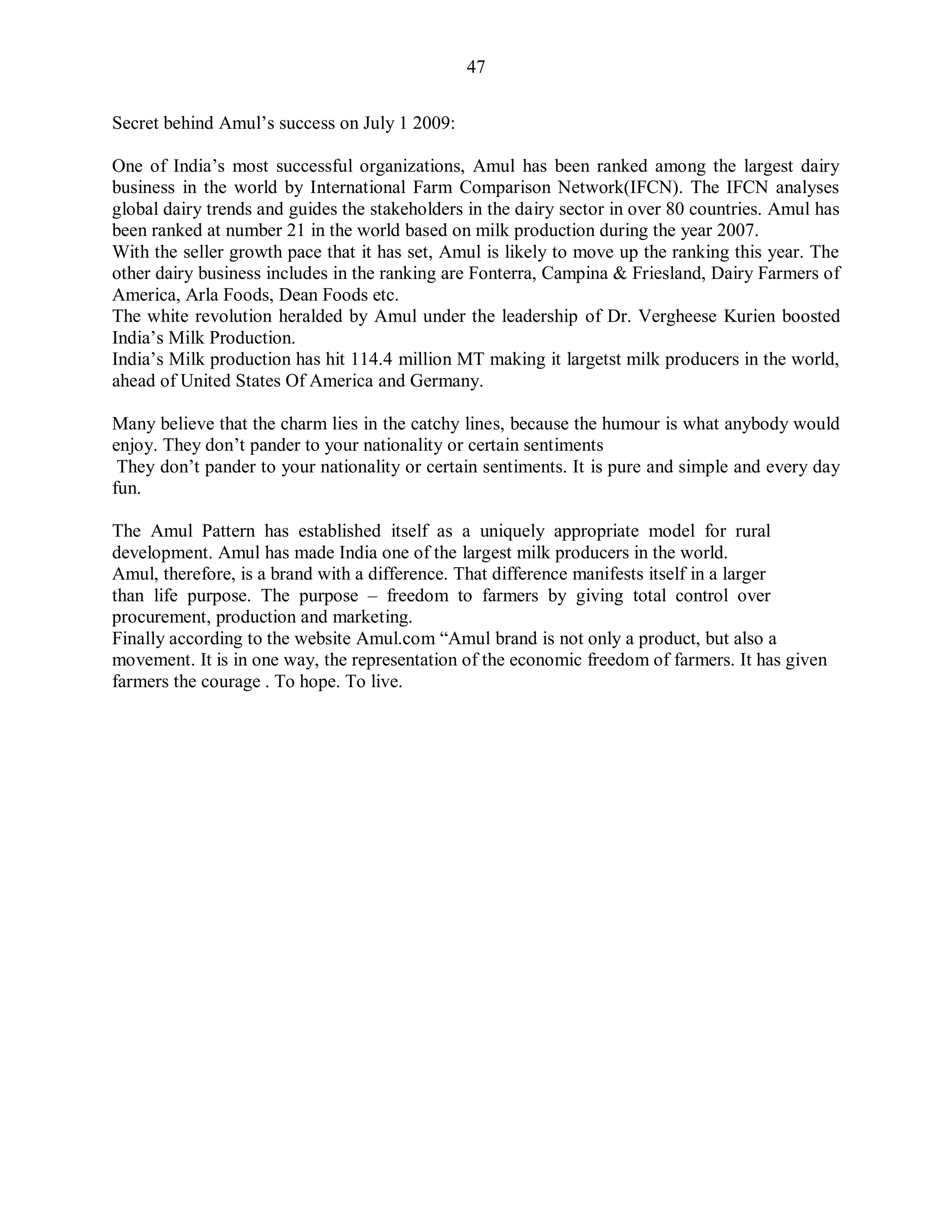 47
Secret behind Amul‟s success on July 1 2009:
One of India‟s most successful organizations, Amul has been ranked among the largest dairy
business in the world by International Farm Comparison Network(IFCN). The IFCN analyses
global dairy trends and guides the stakeholders in the dairy sector in over 80 countries. Amul has
been ranked at number 21 in the world based on milk production during the year 2007.
With the seller growth pace that it has set, Amul is likely to move up the ranking this year. The
other dairy business includes in the ranking are Fonterra, Campina & Friesland, Dairy Farmers of
America, Arla Foods, Dean Foods etc.
The white revolution heralded by Amul under the leadership of Dr. Vergheese Kurien boosted
India‟s Milk Production.
India‟s Milk production has hit 114.4 million MT making it largetst milk producers in the world,
ahead of United States Of America and Germany.
Many believe that the charm lies in the catchy lines, because the humour is what anybody would
enjoy. They don‟t pander to your nationality or certain sentiments
They don‟t pander to your nationality or certain sentiments. It is pure and simple and every day
fun.
The Amul Pattern has established itself as a uniquely appropriate model for rural
development. Amul has made India one of the largest milk producers in the world.
Amul, therefore, is a brand with a difference. That difference manifests itself in a larger
than life purpose. The purpose – freedom to farmers by giving total control over
procurement, production and marketing.
Finally according to the website Amul.com “Amul brand is not only a product, but also a
movement. It is in one way, the representation of the economic freedom of farmers. It has given
farmers the courage . To hope. To live.
 