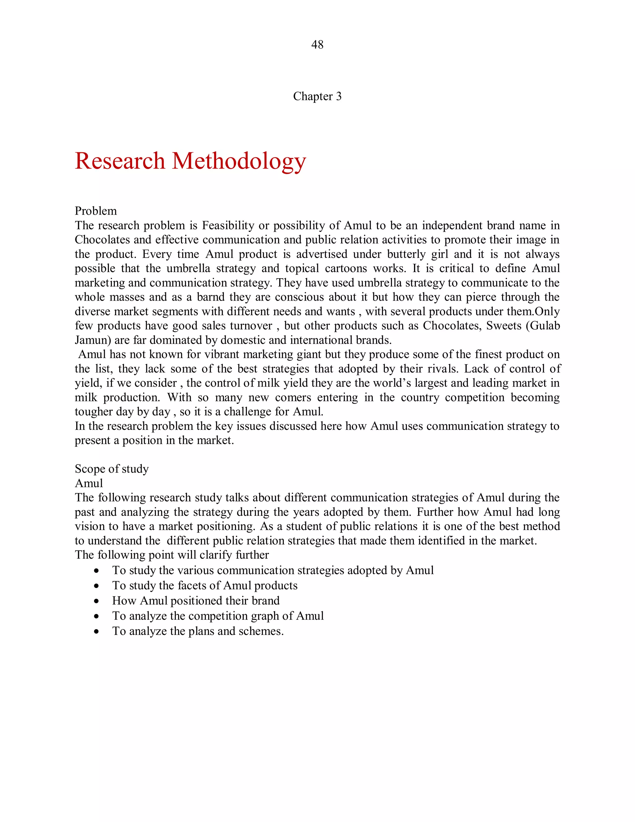 48
Chapter 3
Research Methodology
Problem
The research problem is Feasibility or possibility of Amul to be an independent brand name in
Chocolates and effective communication and public relation activities to promote their image in
the product. Every time Amul product is advertised under butterly girl and it is not always
possible that the umbrella strategy and topical cartoons works. It is critical to define Amul
marketing and communication strategy. They have used umbrella strategy to communicate to the
whole masses and as a barnd they are conscious about it but how they can pierce through the
diverse market segments with different needs and wants , with several products under them.Only
few products have good sales turnover , but other products such as Chocolates, Sweets (Gulab
Jamun) are far dominated by domestic and international brands.
Amul has not known for vibrant marketing giant but they produce some of the finest product on
the list, they lack some of the best strategies that adopted by their rivals. Lack of control of
yield, if we consider , the control of milk yield they are the world‟s largest and leading market in
milk production. With so many new comers entering in the country competition becoming
tougher day by day , so it is a challenge for Amul.
In the research problem the key issues discussed here how Amul uses communication strategy to
present a position in the market.
Scope of study
Amul
The following research study talks about different communication strategies of Amul during the
past and analyzing the strategy during the years adopted by them. Further how Amul had long
vision to have a market positioning. As a student of public relations it is one of the best method
to understand the different public relation strategies that made them identified in the market.
The following point will clarify further
 To study the various communication strategies adopted by Amul
 To study the facets of Amul products
 How Amul positioned their brand
 To analyze the competition graph of Amul
 To analyze the plans and schemes.
 