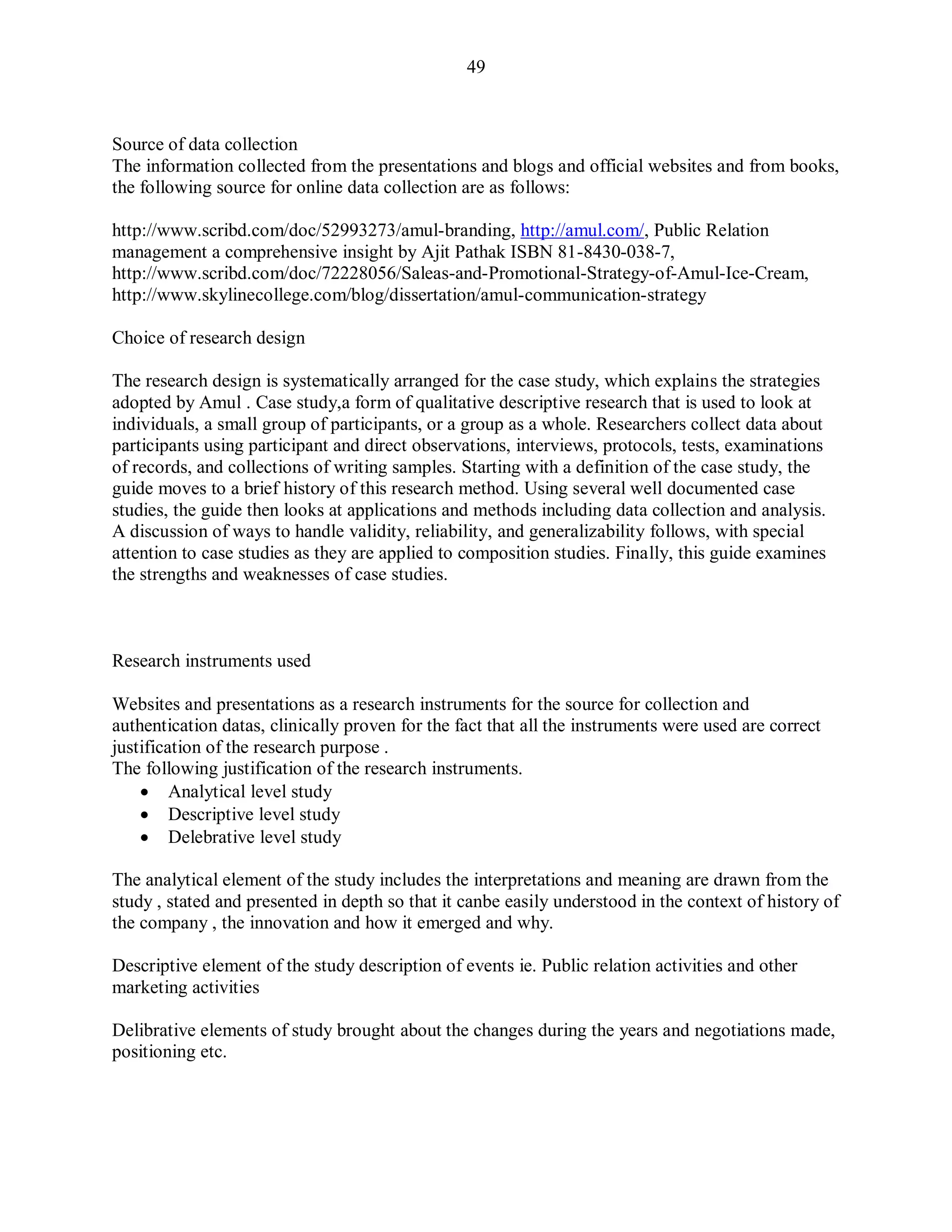 49
Source of data collection
The information collected from the presentations and blogs and official websites and from books,
the following source for online data collection are as follows:
http://www.scribd.com/doc/52993273/amul-branding, http://amul.com/, Public Relation
management a comprehensive insight by Ajit Pathak ISBN 81-8430-038-7,
http://www.scribd.com/doc/72228056/Saleas-and-Promotional-Strategy-of-Amul-Ice-Cream,
http://www.skylinecollege.com/blog/dissertation/amul-communication-strategy
Choice of research design
The research design is systematically arranged for the case study, which explains the strategies
adopted by Amul . Case study,a form of qualitative descriptive research that is used to look at
individuals, a small group of participants, or a group as a whole. Researchers collect data about
participants using participant and direct observations, interviews, protocols, tests, examinations
of records, and collections of writing samples. Starting with a definition of the case study, the
guide moves to a brief history of this research method. Using several well documented case
studies, the guide then looks at applications and methods including data collection and analysis.
A discussion of ways to handle validity, reliability, and generalizability follows, with special
attention to case studies as they are applied to composition studies. Finally, this guide examines
the strengths and weaknesses of case studies.
Research instruments used
Websites and presentations as a research instruments for the source for collection and
authentication datas, clinically proven for the fact that all the instruments were used are correct
justification of the research purpose .
The following justification of the research instruments.
 Analytical level study
 Descriptive level study
 Delebrative level study
The analytical element of the study includes the interpretations and meaning are drawn from the
study , stated and presented in depth so that it canbe easily understood in the context of history of
the company , the innovation and how it emerged and why.
Descriptive element of the study description of events ie. Public relation activities and other
marketing activities
Delibrative elements of study brought about the changes during the years and negotiations made,
positioning etc.
 