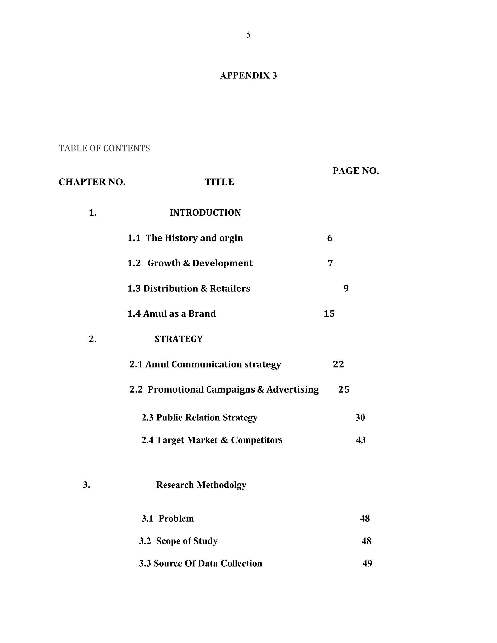 5
APPENDIX 3
TABLE OF CONTENTS
PAGE NO.
CHAPTER NO. TITLE
1. INTRODUCTION
1.1 The History and orgin 6
1.2 Growth & Development 7
1.3 Distribution & Retailers 9
1.4 Amul as a Brand 15
2. STRATEGY
2.1 Amul Communication strategy 22
2.2 Promotional Campaigns & Advertising 25
2.3 Public Relation Strategy 30
2.4 Target Market & Competitors 43
3. Research Methodolgy
3.1 Problem 48
3.2 Scope of Study 48
3.3 Source Of Data Collection 49
 
