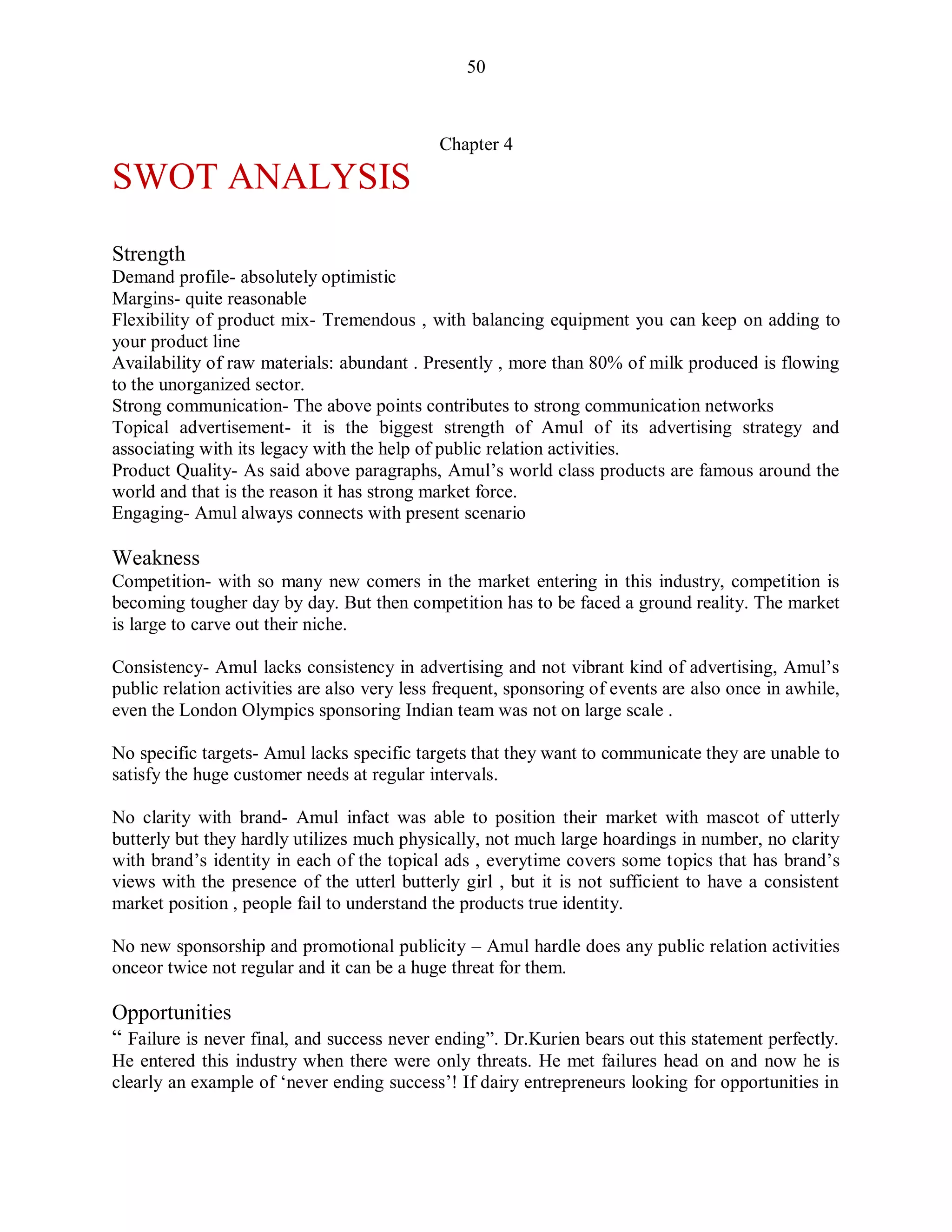 50
Chapter 4
SWOT ANALYSIS
Strength
Demand profile- absolutely optimistic
Margins- quite reasonable
Flexibility of product mix- Tremendous , with balancing equipment you can keep on adding to
your product line
Availability of raw materials: abundant . Presently , more than 80% of milk produced is flowing
to the unorganized sector.
Strong communication- The above points contributes to strong communication networks
Topical advertisement- it is the biggest strength of Amul of its advertising strategy and
associating with its legacy with the help of public relation activities.
Product Quality- As said above paragraphs, Amul‟s world class products are famous around the
world and that is the reason it has strong market force.
Engaging- Amul always connects with present scenario
Weakness
Competition- with so many new comers in the market entering in this industry, competition is
becoming tougher day by day. But then competition has to be faced a ground reality. The market
is large to carve out their niche.
Consistency- Amul lacks consistency in advertising and not vibrant kind of advertising, Amul‟s
public relation activities are also very less frequent, sponsoring of events are also once in awhile,
even the London Olympics sponsoring Indian team was not on large scale .
No specific targets- Amul lacks specific targets that they want to communicate they are unable to
satisfy the huge customer needs at regular intervals.
No clarity with brand- Amul infact was able to position their market with mascot of utterly
butterly but they hardly utilizes much physically, not much large hoardings in number, no clarity
with brand‟s identity in each of the topical ads , everytime covers some topics that has brand‟s
views with the presence of the utterl butterly girl , but it is not sufficient to have a consistent
market position , people fail to understand the products true identity.
No new sponsorship and promotional publicity – Amul hardle does any public relation activities
onceor twice not regular and it can be a huge threat for them.
Opportunities
“ Failure is never final, and success never ending”. Dr.Kurien bears out this statement perfectly.
He entered this industry when there were only threats. He met failures head on and now he is
clearly an example of „never ending success‟! If dairy entrepreneurs looking for opportunities in
 
