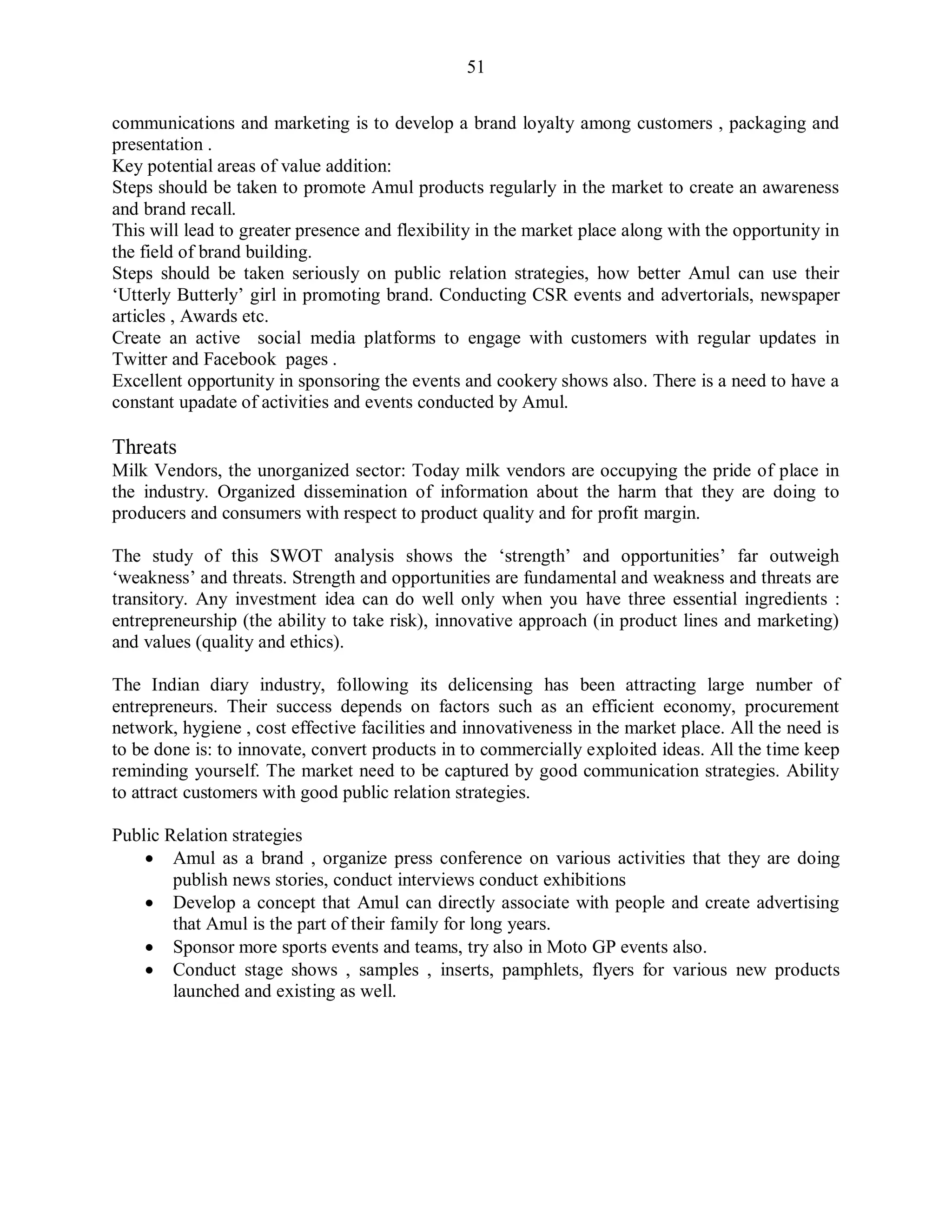 51
communications and marketing is to develop a brand loyalty among customers , packaging and
presentation .
Key potential areas of value addition:
Steps should be taken to promote Amul products regularly in the market to create an awareness
and brand recall.
This will lead to greater presence and flexibility in the market place along with the opportunity in
the field of brand building.
Steps should be taken seriously on public relation strategies, how better Amul can use their
„Utterly Butterly‟ girl in promoting brand. Conducting CSR events and advertorials, newspaper
articles , Awards etc.
Create an active social media platforms to engage with customers with regular updates in
Twitter and Facebook pages .
Excellent opportunity in sponsoring the events and cookery shows also. There is a need to have a
constant upadate of activities and events conducted by Amul.
Threats
Milk Vendors, the unorganized sector: Today milk vendors are occupying the pride of place in
the industry. Organized dissemination of information about the harm that they are doing to
producers and consumers with respect to product quality and for profit margin.
The study of this SWOT analysis shows the „strength‟ and opportunities‟ far outweigh
„weakness‟ and threats. Strength and opportunities are fundamental and weakness and threats are
transitory. Any investment idea can do well only when you have three essential ingredients :
entrepreneurship (the ability to take risk), innovative approach (in product lines and marketing)
and values (quality and ethics).
The Indian diary industry, following its delicensing has been attracting large number of
entrepreneurs. Their success depends on factors such as an efficient economy, procurement
network, hygiene , cost effective facilities and innovativeness in the market place. All the need is
to be done is: to innovate, convert products in to commercially exploited ideas. All the time keep
reminding yourself. The market need to be captured by good communication strategies. Ability
to attract customers with good public relation strategies.
Public Relation strategies
 Amul as a brand , organize press conference on various activities that they are doing
publish news stories, conduct interviews conduct exhibitions
 Develop a concept that Amul can directly associate with people and create advertising
that Amul is the part of their family for long years.
 Sponsor more sports events and teams, try also in Moto GP events also.
 Conduct stage shows , samples , inserts, pamphlets, flyers for various new products
launched and existing as well.
 