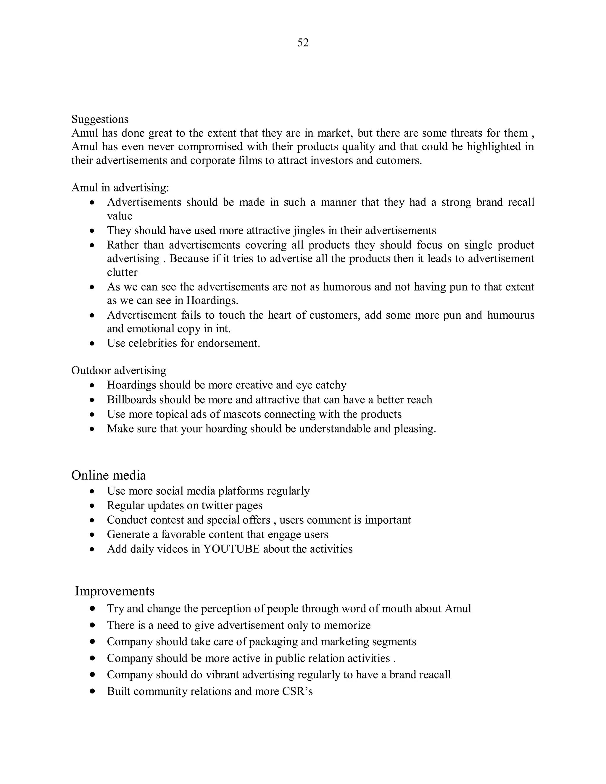 52
Suggestions
Amul has done great to the extent that they are in market, but there are some threats for them ,
Amul has even never compromised with their products quality and that could be highlighted in
their advertisements and corporate films to attract investors and cutomers.
Amul in advertising:
 Advertisements should be made in such a manner that they had a strong brand recall
value
 They should have used more attractive jingles in their advertisements
 Rather than advertisements covering all products they should focus on single product
advertising . Because if it tries to advertise all the products then it leads to advertisement
clutter
 As we can see the advertisements are not as humorous and not having pun to that extent
as we can see in Hoardings.
 Advertisement fails to touch the heart of customers, add some more pun and humourus
and emotional copy in int.
 Use celebrities for endorsement.
Outdoor advertising
 Hoardings should be more creative and eye catchy
 Billboards should be more and attractive that can have a better reach
 Use more topical ads of mascots connecting with the products
 Make sure that your hoarding should be understandable and pleasing.
Online media
 Use more social media platforms regularly
 Regular updates on twitter pages
 Conduct contest and special offers , users comment is important
 Generate a favorable content that engage users
 Add daily videos in YOUTUBE about the activities
Improvements
 Try and change the perception of people through word of mouth about Amul
 There is a need to give advertisement only to memorize
 Company should take care of packaging and marketing segments
 Company should be more active in public relation activities .
 Company should do vibrant advertising regularly to have a brand reacall
 Built community relations and more CSR‟s
 